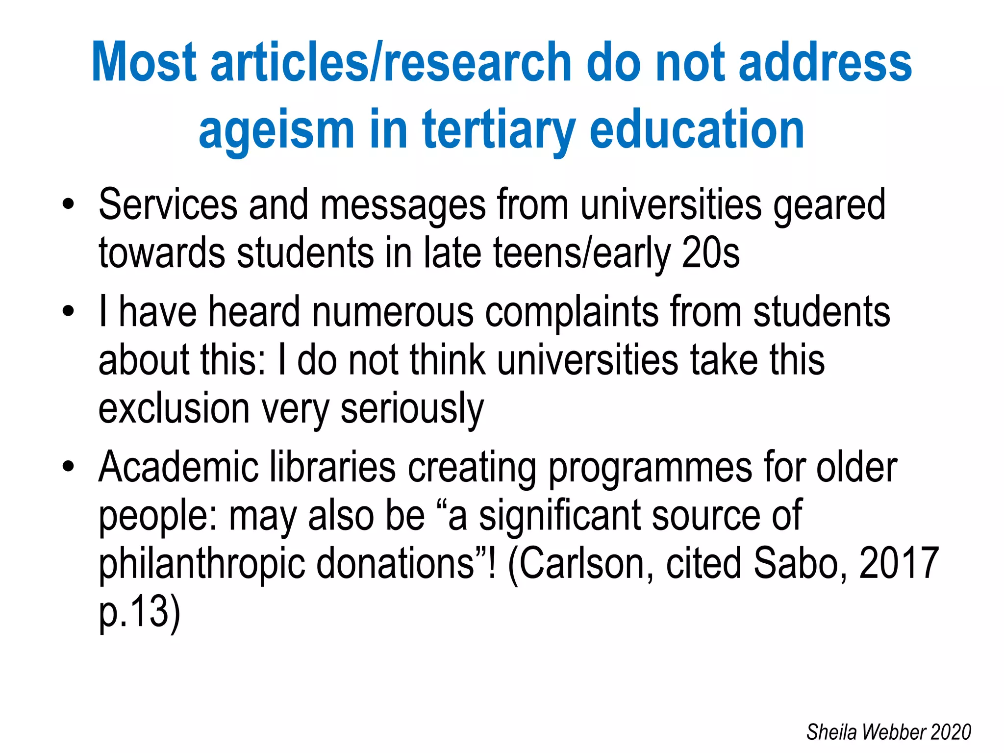 Most articles/research do not address
ageism in tertiary education
• Services and messages from universities geared
towards students in late teens/early 20s
• I have heard numerous complaints from students
about this: I do not think universities take this
exclusion very seriously
• Academic libraries creating programmes for older
people: may also be “a significant source of
philanthropic donations”! (Carlson, cited Sabo, 2017
p.13)
Sheila Webber 2020
 