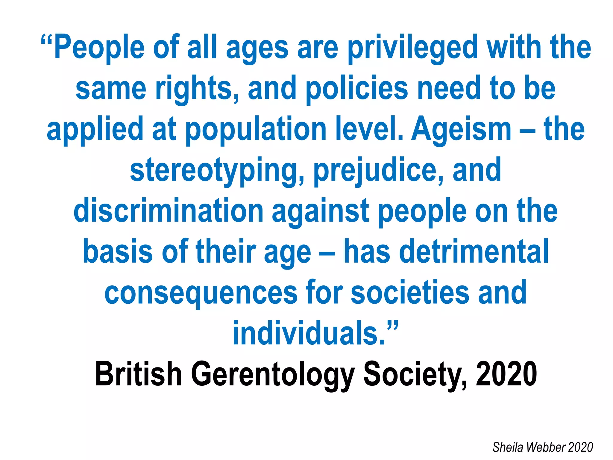 “People of all ages are privileged with the
same rights, and policies need to be
applied at population level. Ageism – the
stereotyping, prejudice, and
discrimination against people on the
basis of their age – has detrimental
consequences for societies and
individuals.”
British Gerentology Society, 2020
Sheila Webber 2020
 