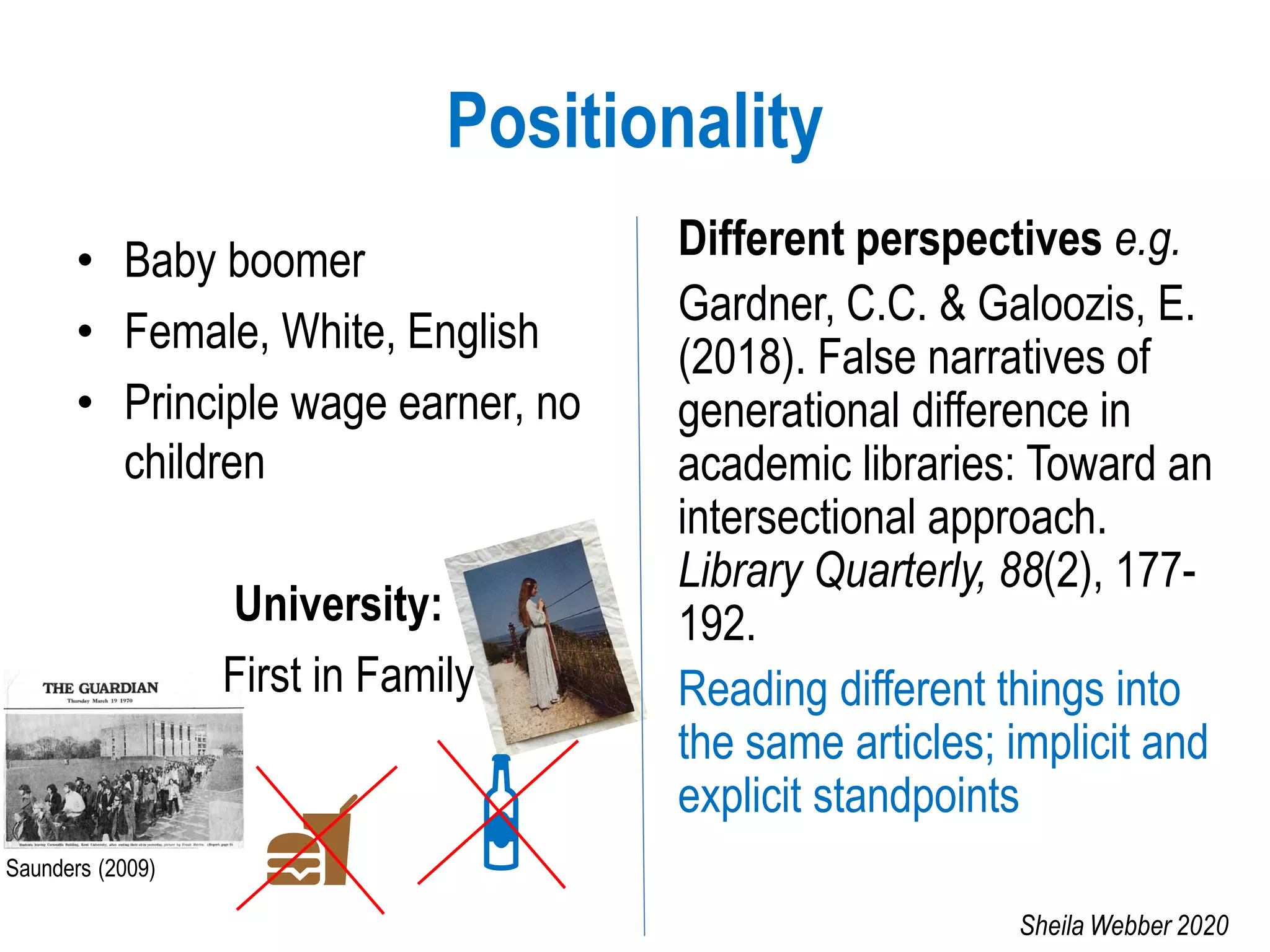 Positionality
• Baby boomer
• Female, White, English
• Principle wage earner, no
children
University:
First in Family
Different perspectives e.g.
Gardner, C.C. & Galoozis, E.
(2018). False narratives of
generational difference in
academic libraries: Toward an
intersectional approach.
Library Quarterly, 88(2), 177-
192.
Reading different things into
the same articles; implicit and
explicit standpoints
Saunders (2009)
Sheila Webber 2020
 