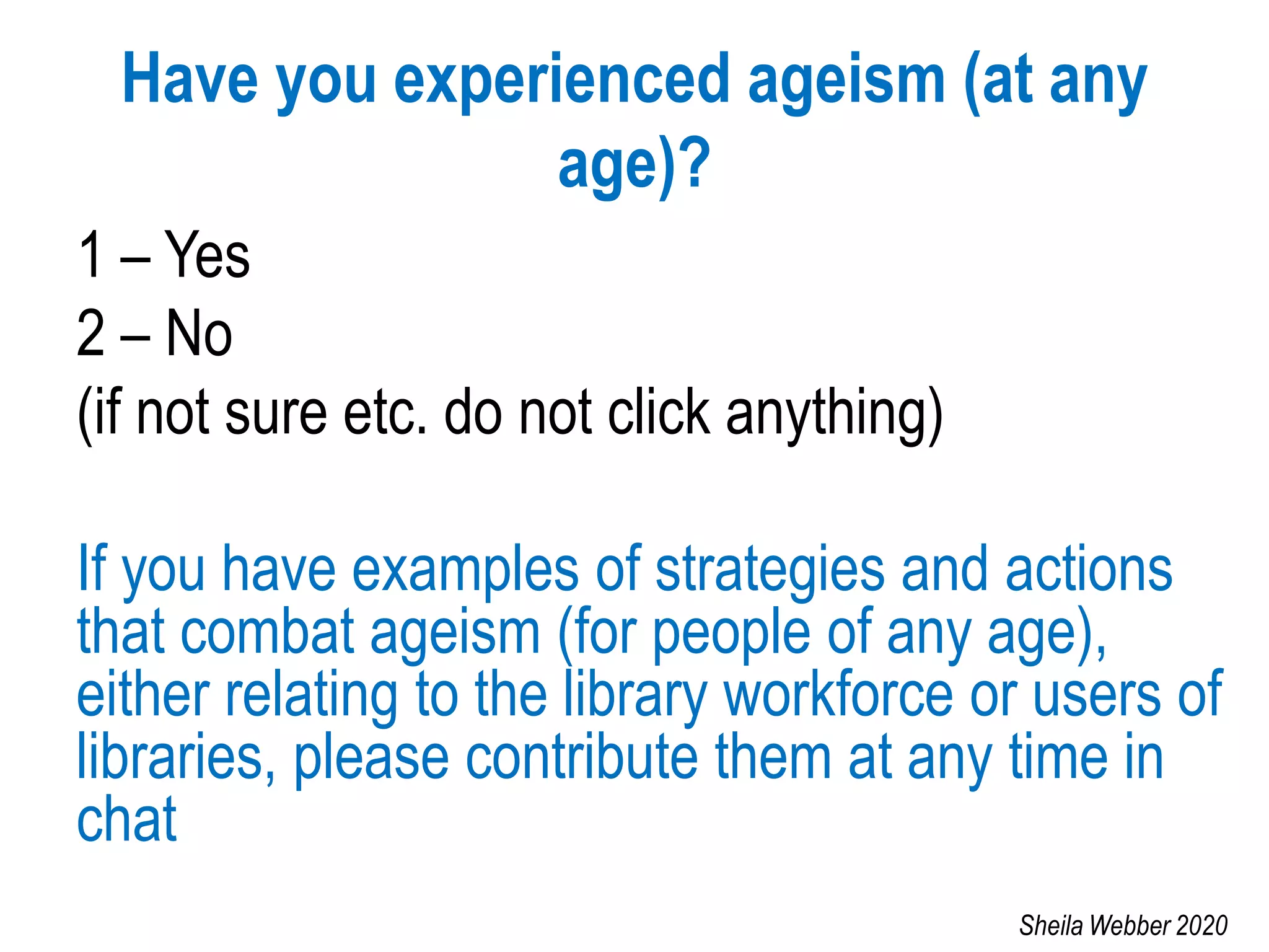 Have you experienced ageism (at any
age)?
1 – Yes
2 – No
(if not sure etc. do not click anything)
If you have examples of strategies and actions
that combat ageism (for people of any age),
either relating to the library workforce or users of
libraries, please contribute them at any time in
chat
Sheila Webber 2020
 