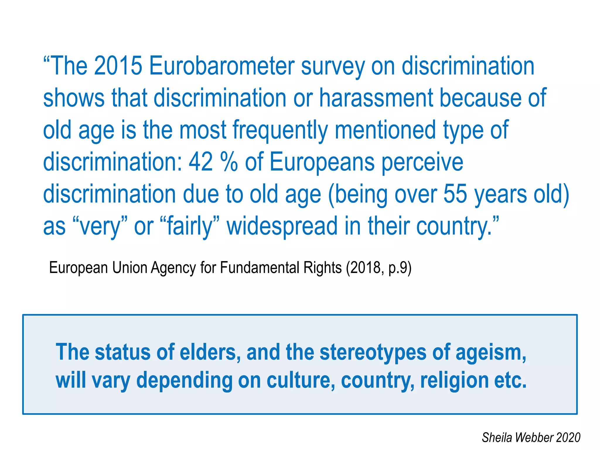 “The 2015 Eurobarometer survey on discrimination
shows that discrimination or harassment because of
old age is the most frequently mentioned type of
discrimination: 42 % of Europeans perceive
discrimination due to old age (being over 55 years old)
as “very” or “fairly” widespread in their country.”
European Union Agency for Fundamental Rights (2018, p.9)
The status of elders, and the stereotypes of ageism,
will vary depending on culture, country, religion etc.
Sheila Webber 2020
 