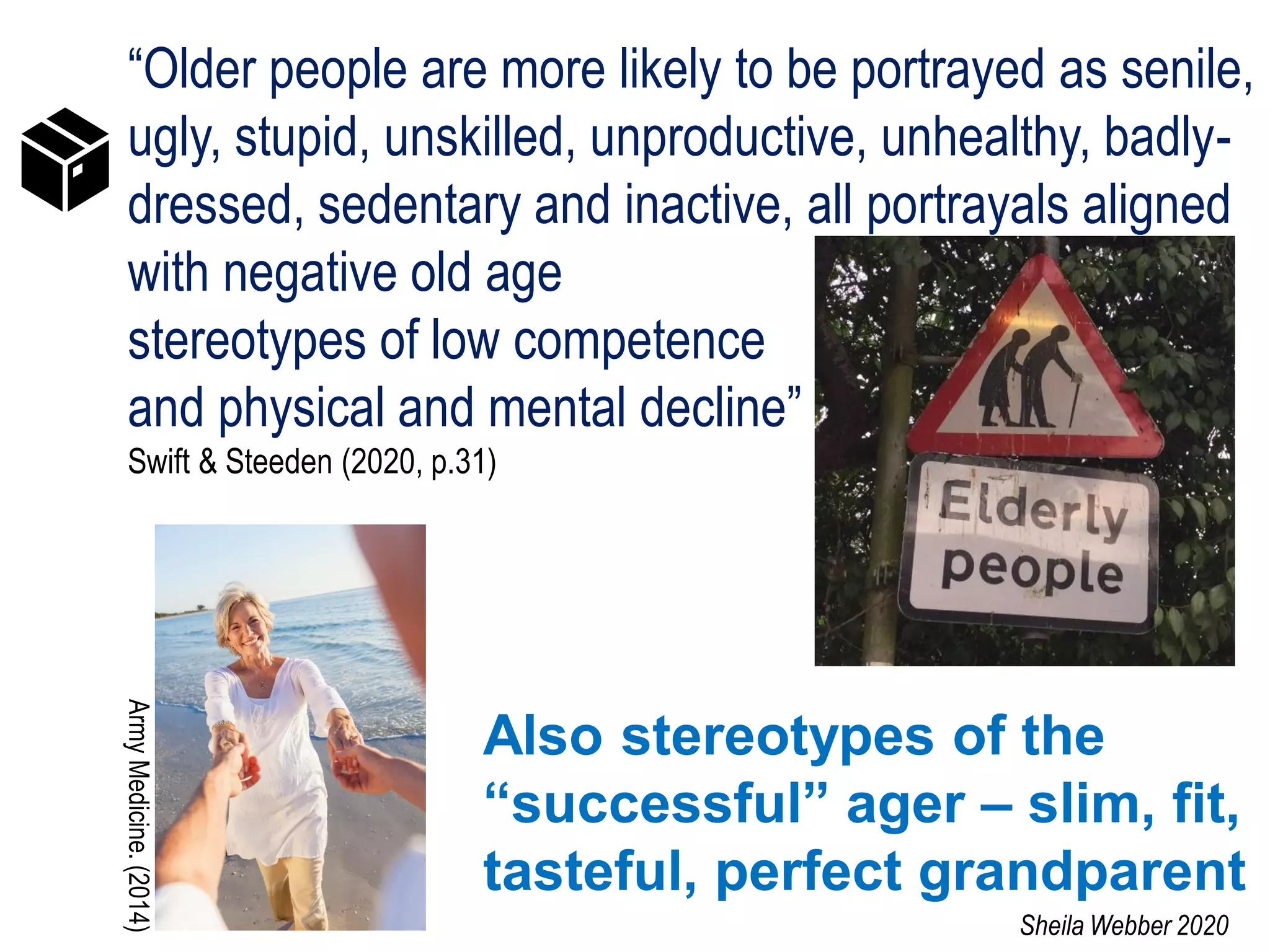 “Older people are more likely to be portrayed as senile,
ugly, stupid, unskilled, unproductive, unhealthy, badly-
dressed, sedentary and inactive, all portrayals aligned
with negative old age
stereotypes of low competence
and physical and mental decline”
Swift & Steeden (2020, p.31)
Also stereotypes of the
“successful” ager – slim, fit,
tasteful, perfect grandparent
ArmyMedicine.(2014)
Sheila Webber 2020
 