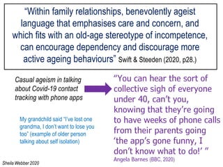 “Within family relationships, benevolently ageist
language that emphasises care and concern, and
which fits with an old-age stereotype of incompetence,
can encourage dependency and discourage more
active ageing behaviours” Swift & Steeden (2020, p28.)
My grandchild said “I’ve lost one
grandma, I don’t want to lose you
too” (example of older person
talking about self isolation)
“You can hear the sort of
collective sigh of everyone
under 40, can’t you,
knowing that they’re going
to have weeks of phone calls
from their parents going
‘the app’s gone funny, I
don’t know what to do!’ ”
Angela Barnes (BBC, 2020)
Casual ageism in talking
about Covid-19 contact
tracking with phone apps
Sheila Webber 2020
 