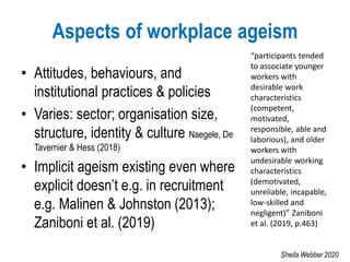 Aspects of workplace ageism
• Attitudes, behaviours, and
institutional practices & policies
• Varies: sector; organisation size,
structure, identity & culture Naegele, De
Tavernier & Hess (2018)
• Implicit ageism existing even where
explicit doesn’t e.g. in recruitment
e.g. Malinen & Johnston (2013);
Zaniboni et al. (2019)
“participants tended
to associate younger
workers with
desirable work
characteristics
(competent,
motivated,
responsible, able and
laborious), and older
workers with
undesirable working
characteristics
(demotivated,
unreliable, incapable,
low-skilled and
negligent)” Zaniboni
et al. (2019, p.463)
Sheila Webber 2020
 