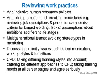 Reviewing work practices
• Age-inclusive human resources policies
• Age-blind promotion and recruiting procedures e.g.
reviewing job descriptions & performance appraisal
criteria for biased wording; lack of assumptions about
ambitions at different life stages
• Multigenerational teams; avoiding stereotypes in
mentoring
• Discussing explicitly issues such as communication,
working styles & transitions
• CPD: Taking differing learning styles into account;
catering for different approaches to CPD; taking training
needs at all career stages and ages seriously
Sheila Webber 2020
 
