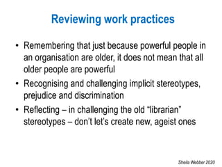 Reviewing work practices
• Remembering that just because powerful people in
an organisation are older, it does not mean that all
older people are powerful
• Recognising and challenging implicit stereotypes,
prejudice and discrimination
• Reflecting – in challenging the old “librarian”
stereotypes – don’t let’s create new, ageist ones
Sheila Webber 2020
 
