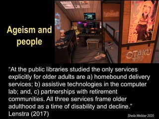 Ageism and
people
“At the public libraries studied the only services
explicitly for older adults are a) homebound delivery
services; b) assistive technologies in the computer
lab; and, c) partnerships with retirement
communities. All three services frame older
adulthood as a time of disability and decline.”
Lenstra (2017)17) Sheila Webber 2020
 