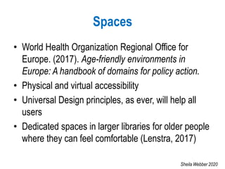 Spaces
• World Health Organization Regional Office for
Europe. (2017). Age-friendly environments in
Europe: A handbook of domains for policy action.
• Physical and virtual accessibility
• Universal Design principles, as ever, will help all
users
• Dedicated spaces in larger libraries for older people
where they can feel comfortable (Lenstra, 2017)
Sheila Webber 2020
 