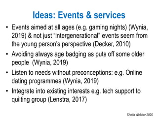 Ideas: Events & services
• Events aimed at all ages (e.g. gaming nights) (Wynia,
2019) & not just “intergenerational” events seem from
the young person’s perspective (Decker, 2010)
• Avoiding always age badging as puts off some older
people (Wynia, 2019)
• Listen to needs without preconceptions: e.g. Online
dating programmes (Wynia, 2019)
• Integrate into existing interests e.g. tech support to
quilting group (Lenstra, 2017)
Sheila Webber 2020
 