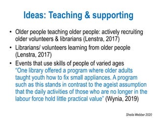 Ideas: Teaching & supporting
• Older people teaching older people: actively recruiting
older volunteers & librarians (Lenstra, 2017)
• Librarians/ volunteers learning from older people
(Lenstra, 2017)
• Events that use skills of people of varied ages
“One library offered a program where older adults
taught youth how to fix small appliances. A program
such as this stands in contrast to the ageist assumption
that the daily activities of those who are no longer in the
labour force hold little practical value” (Wynia, 2019)
Sheila Webber 2020
 