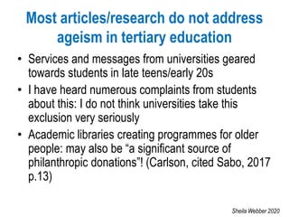 Most articles/research do not address
ageism in tertiary education
• Services and messages from universities geared
towards students in late teens/early 20s
• I have heard numerous complaints from students
about this: I do not think universities take this
exclusion very seriously
• Academic libraries creating programmes for older
people: may also be “a significant source of
philanthropic donations”! (Carlson, cited Sabo, 2017
p.13)
Sheila Webber 2020
 