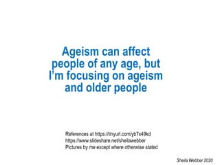Ageism can affect
people of any age, but
I’m focusing on ageism
and older people
References at https://tinyurl.com/yb7x49kd
https://www.slideshare.net/sheilawebber
Pictures by me except where otherwise stated
Sheila Webber 2020
 
