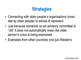• Connecting with older people’s organisations (ones
run by older people) to advise & represent
• Just because someone on an advisory committee is
“old” it does not automatically mean the older
person’s voice is being expressed
• Examples from other countries (not just Western)
Stratagies
Sheila Webber 2020
 