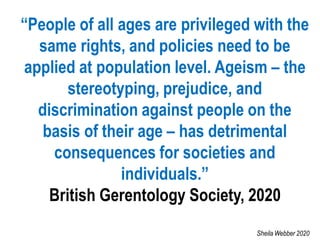 “People of all ages are privileged with the
same rights, and policies need to be
applied at population level. Ageism – the
stereotyping, prejudice, and
discrimination against people on the
basis of their age – has detrimental
consequences for societies and
individuals.”
British Gerentology Society, 2020
Sheila Webber 2020
 