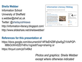 Sheila Webber
Information School
University of Sheffield
s.webber@shef.ac.uk
Twitter: @sheilayoshikawa
http://information-literacy.blogspot.com/
http://www.slideshare.net/sheilawebber/
References for this presentation at
https://docs.google.com/document/d/14F9sEHZ8Fq0wI5gZ1IVkPGP-
I88bOcWm02D7n8Vu1cg/edit?usp=sharing or
https://tinyurl.com/yb7x49kd
Photos and graphics: Sheila Webber
except where otherwise indicated
 