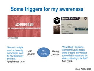 Some triggers for my awareness
MIL
events
Young
people
Old
people
“Seniors in a digital
world can be easily
overwhelmed by all
the new technology
around us.”
Aging in Place (2020)
“We will host 13 dynamic
international young people
willing to spend their holidays
surrounded by nature and fun
while contributing to the field!”
EAVI (2019)
Johnston, 2020.
Sheila Webber 2020
 