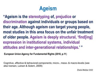 Ageism
“Ageism is the stereotyping of, prejudice or
discrimination against individuals or groups based on
their age. Although ageism can target young people,
most studies in this area focus on the unfair treatment
of older people. Ageism is deeply structural, ‘find[ing]
expression in institutional systems, individual
attitudes and inter-generational relationships.’ ”
European Union Agency for Fundamental Rights (2018, p.11)
Cognitive, affective & behavioral components; micro-, meso- & macro-levels (see
also Iversen, Larsen & Solem, 2009)
Sheila Webber 2020
 