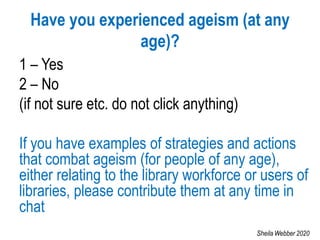 Have you experienced ageism (at any
age)?
1 – Yes
2 – No
(if not sure etc. do not click anything)
If you have examples of strategies and actions
that combat ageism (for people of any age),
either relating to the library workforce or users of
libraries, please contribute them at any time in
chat
Sheila Webber 2020
 