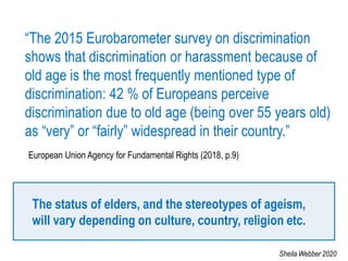 “The 2015 Eurobarometer survey on discrimination
shows that discrimination or harassment because of
old age is the most frequently mentioned type of
discrimination: 42 % of Europeans perceive
discrimination due to old age (being over 55 years old)
as “very” or “fairly” widespread in their country.”
European Union Agency for Fundamental Rights (2018, p.9)
The status of elders, and the stereotypes of ageism,
will vary depending on culture, country, religion etc.
Sheila Webber 2020
 