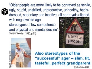 “Older people are more likely to be portrayed as senile,
ugly, stupid, unskilled, unproductive, unhealthy, badly-
dressed, sedentary and inactive, all portrayals aligned
with negative old age
stereotypes of low competence
and physical and mental decline”
Swift & Steeden (2020, p.31)
Also stereotypes of the
“successful” ager – slim, fit,
tasteful, perfect grandparent
ArmyMedicine.(2014)
Sheila Webber 2020
 