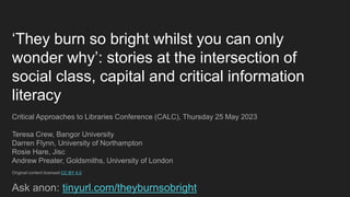 ‘They burn so bright whilst you can only
wonder why’: stories at the intersection of
social class, capital and critical information
literacy
Critical Approaches to Libraries Conference (CALC), Thursday 25 May 2023
Teresa Crew, Bangor University
Darren Flynn, University of Northampton
Rosie Hare, Jisc
Andrew Preater, Goldsmiths, University of London
Original content licensed CC BY 4.0
Ask anon: tinyurl.com/theyburnsobright
 