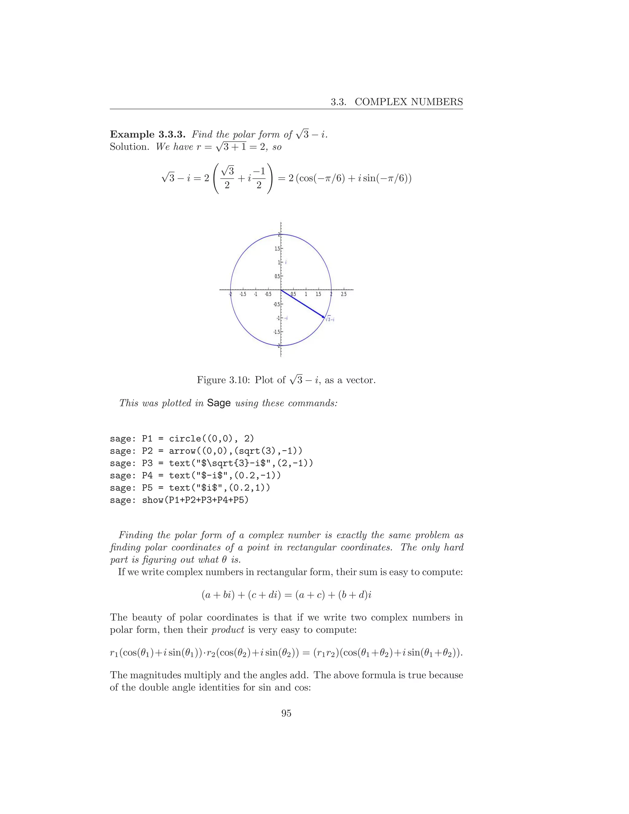 3.3. COMPLEX NUMBERS

                                                √
Example 3.3.3. Find √ polar form of
                     the                         3 − i.
Solution. We have r = 3 + 1 = 2, so
                            √
            √                 3    −1
             3−i=2              +i        = 2 (cos(−π/6) + i sin(−π/6))
                             2      2




                                             √
                      Figure 3.10: Plot of    3 − i, as a vector.

  This was plotted in Sage using these commands:


sage:   P1 = circle((0,0), 2)
sage:   P2 = arrow((0,0),(sqrt(3),-1))
sage:   P3 = text("$sqrt{3}-i$",(2,-1))
sage:   P4 = text("$-i$",(0.2,-1))
sage:   P5 = text("$i$",(0.2,1))
sage:   show(P1+P2+P3+P4+P5)


  Finding the polar form of a complex number is exactly the same problem as
ﬁnding polar coordinates of a point in rectangular coordinates. The only hard
part is ﬁguring out what θ is.
  If we write complex numbers in rectangular form, their sum is easy to compute:

                       (a + bi) + (c + di) = (a + c) + (b + d)i

The beauty of polar coordinates is that if we write two complex numbers in
polar form, then their product is very easy to compute:

r1 (cos(θ1 )+i sin(θ1 ))·r2 (cos(θ2 )+i sin(θ2 )) = (r1 r2 )(cos(θ1 +θ2 )+i sin(θ1 +θ2 )).

The magnitudes multiply and the angles add. The above formula is true because
of the double angle identities for sin and cos:

                                           95
 