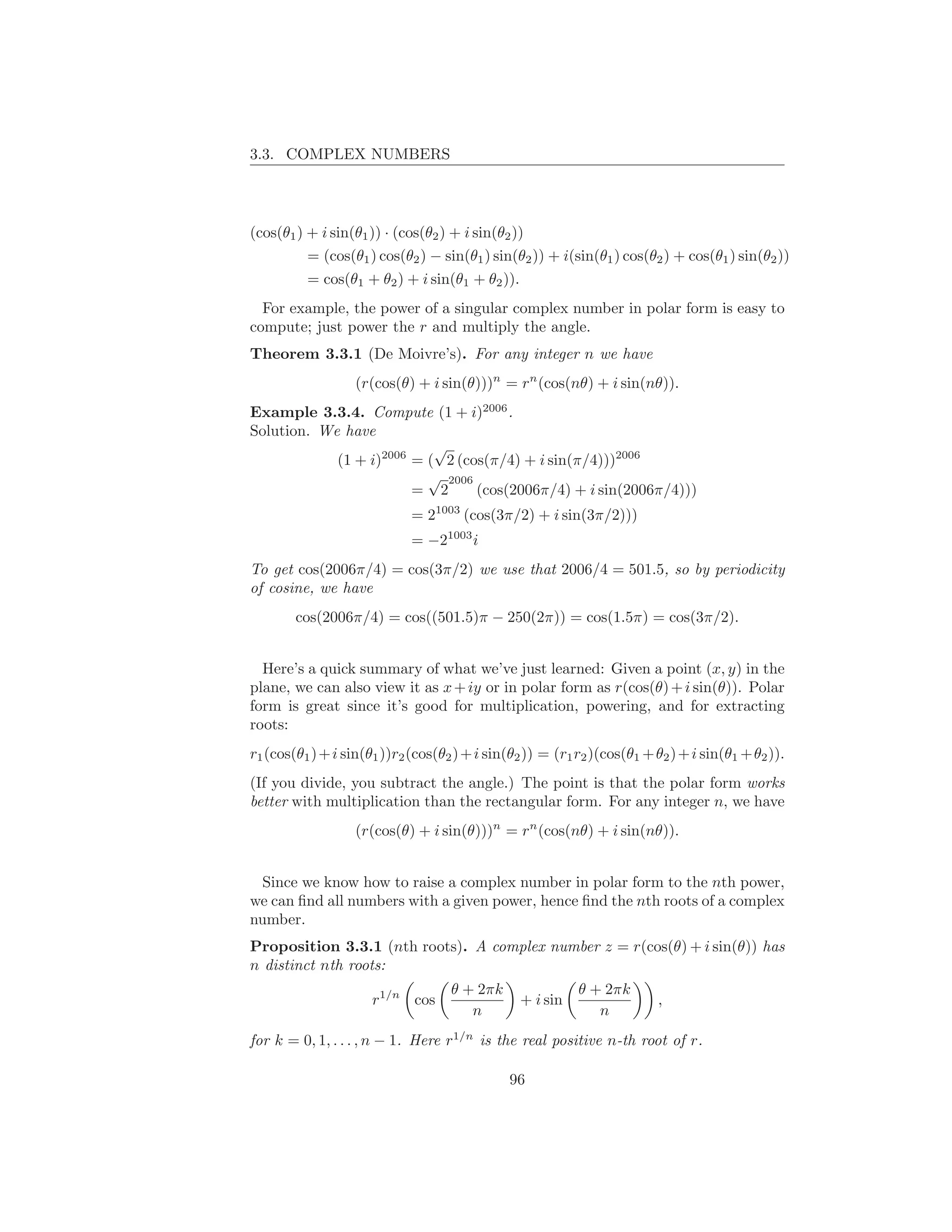 3.3. COMPLEX NUMBERS




(cos(θ1 ) + i sin(θ1 )) · (cos(θ2 ) + i sin(θ2 ))
          = (cos(θ1 ) cos(θ2 ) − sin(θ1 ) sin(θ2 )) + i(sin(θ1 ) cos(θ2 ) + cos(θ1 ) sin(θ2 ))
          = cos(θ1 + θ2 ) + i sin(θ1 + θ2 )).
  For example, the power of a singular complex number in polar form is easy to
compute; just power the r and multiply the angle.
Theorem 3.3.1 (De Moivre’s). For any integer n we have
                   (r(cos(θ) + i sin(θ)))n = rn (cos(nθ) + i sin(nθ)).
Example 3.3.4. Compute (1 + i)2006 .
Solution. We have
                           √
            (1 + i)2006 = ( 2 (cos(π/4) + i sin(π/4)))2006
                          √ 2006
                        = 2      (cos(2006π/4) + i sin(2006π/4)))
                             = 21003 (cos(3π/2) + i sin(3π/2)))
                             = −21003 i
To get cos(2006π/4) = cos(3π/2) we use that 2006/4 = 501.5, so by periodicity
of cosine, we have
        cos(2006π/4) = cos((501.5)π − 250(2π)) = cos(1.5π) = cos(3π/2).


  Here’s a quick summary of what we’ve just learned: Given a point (x, y) in the
plane, we can also view it as x + iy or in polar form as r(cos(θ) + i sin(θ)). Polar
form is great since it’s good for multiplication, powering, and for extracting
roots:
r1 (cos(θ1 ) + i sin(θ1 ))r2 (cos(θ2 ) + i sin(θ2 )) = (r1 r2 )(cos(θ1 + θ2 ) + i sin(θ1 + θ2 )).
(If you divide, you subtract the angle.) The point is that the polar form works
better with multiplication than the rectangular form. For any integer n, we have
                   (r(cos(θ) + i sin(θ)))n = rn (cos(nθ) + i sin(nθ)).


 Since we know how to raise a complex number in polar form to the nth power,
we can ﬁnd all numbers with a given power, hence ﬁnd the nth roots of a complex
number.
Proposition 3.3.1 (nth roots). A complex number z = r(cos(θ) + i sin(θ)) has
n distinct nth roots:
                                    θ + 2πk                θ + 2πk
                      r1/n cos                   + i sin                  ,
                                       n                      n
for k = 0, 1, . . . , n − 1. Here r1/n is the real positive n-th root of r.

                                               96
 