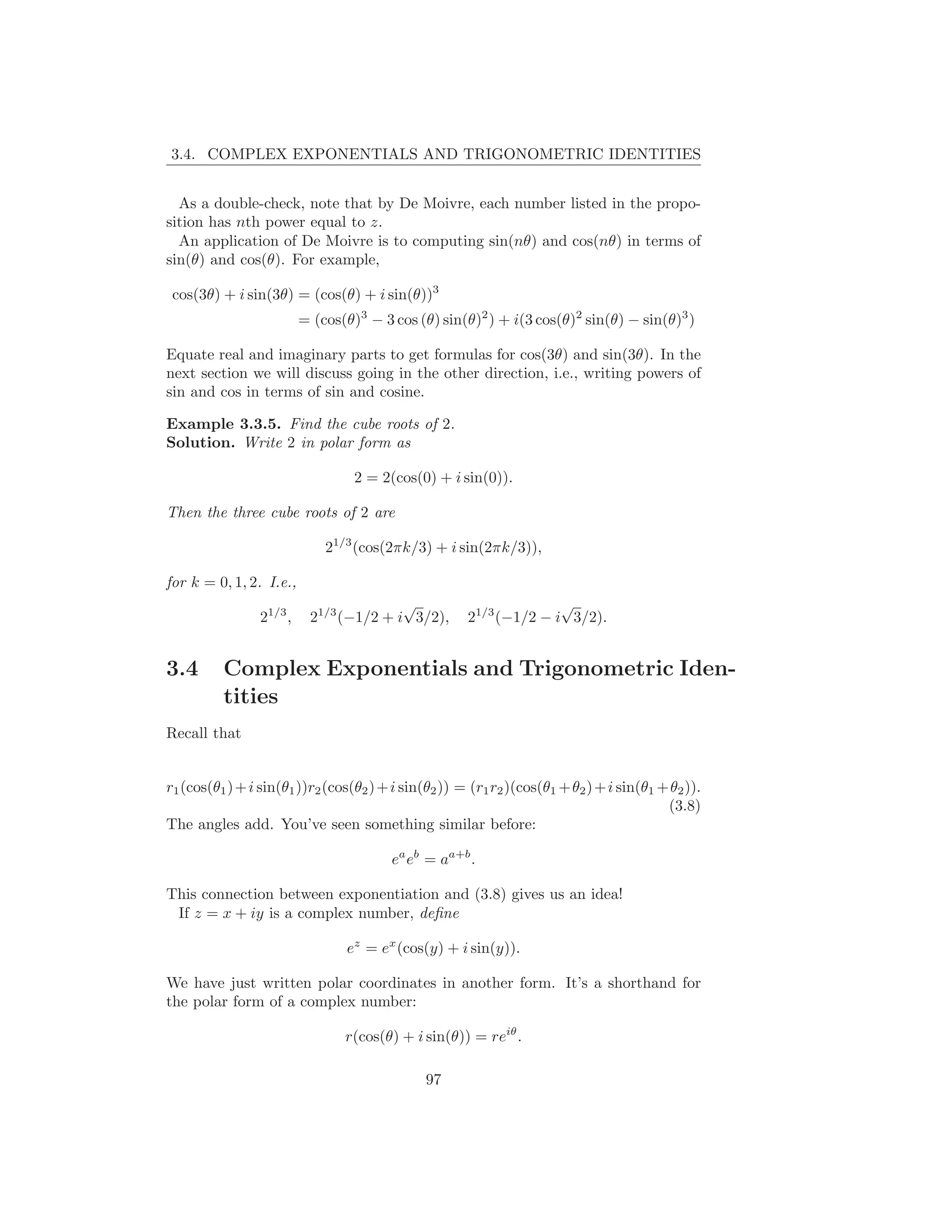 3.4. COMPLEX EXPONENTIALS AND TRIGONOMETRIC IDENTITIES


  As a double-check, note that by De Moivre, each number listed in the propo-
sition has nth power equal to z.
  An application of De Moivre is to computing sin(nθ) and cos(nθ) in terms of
sin(θ) and cos(θ). For example,

 cos(3θ) + i sin(3θ) = (cos(θ) + i sin(θ))3
                          = (cos(θ)3 − 3 cos (θ) sin(θ)2 ) + i(3 cos(θ)2 sin(θ) − sin(θ)3 )

Equate real and imaginary parts to get formulas for cos(3θ) and sin(3θ). In the
next section we will discuss going in the other direction, i.e., writing powers of
sin and cos in terms of sin and cosine.

Example 3.3.5. Find the cube roots of 2.
Solution. Write 2 in polar form as

                                   2 = 2(cos(0) + i sin(0)).

Then the three cube roots of 2 are

                              21/3 (cos(2πk/3) + i sin(2πk/3)),

for k = 0, 1, 2. I.e.,
                                         √                          √
                 21/3 ,    21/3 (−1/2 + i 3/2),       21/3 (−1/2 − i 3/2).


3.4       Complex Exponentials and Trigonometric Iden-
          tities
Recall that


r1 (cos(θ1 ) + i sin(θ1 ))r2 (cos(θ2 ) + i sin(θ2 )) = (r1 r2 )(cos(θ1 + θ2 ) + i sin(θ1 + θ2 )).
                                                                                          (3.8)
The angles add. You’ve seen something similar before:

                                         ea eb = aa+b .

This connection between exponentiation and (3.8) gives us an idea!
 If z = x + iy is a complex number, deﬁne

                                 ez = ex (cos(y) + i sin(y)).

We have just written polar coordinates in another form. It’s a shorthand for
the polar form of a complex number:

                                 r(cos(θ) + i sin(θ)) = reiθ .

                                               97
 
