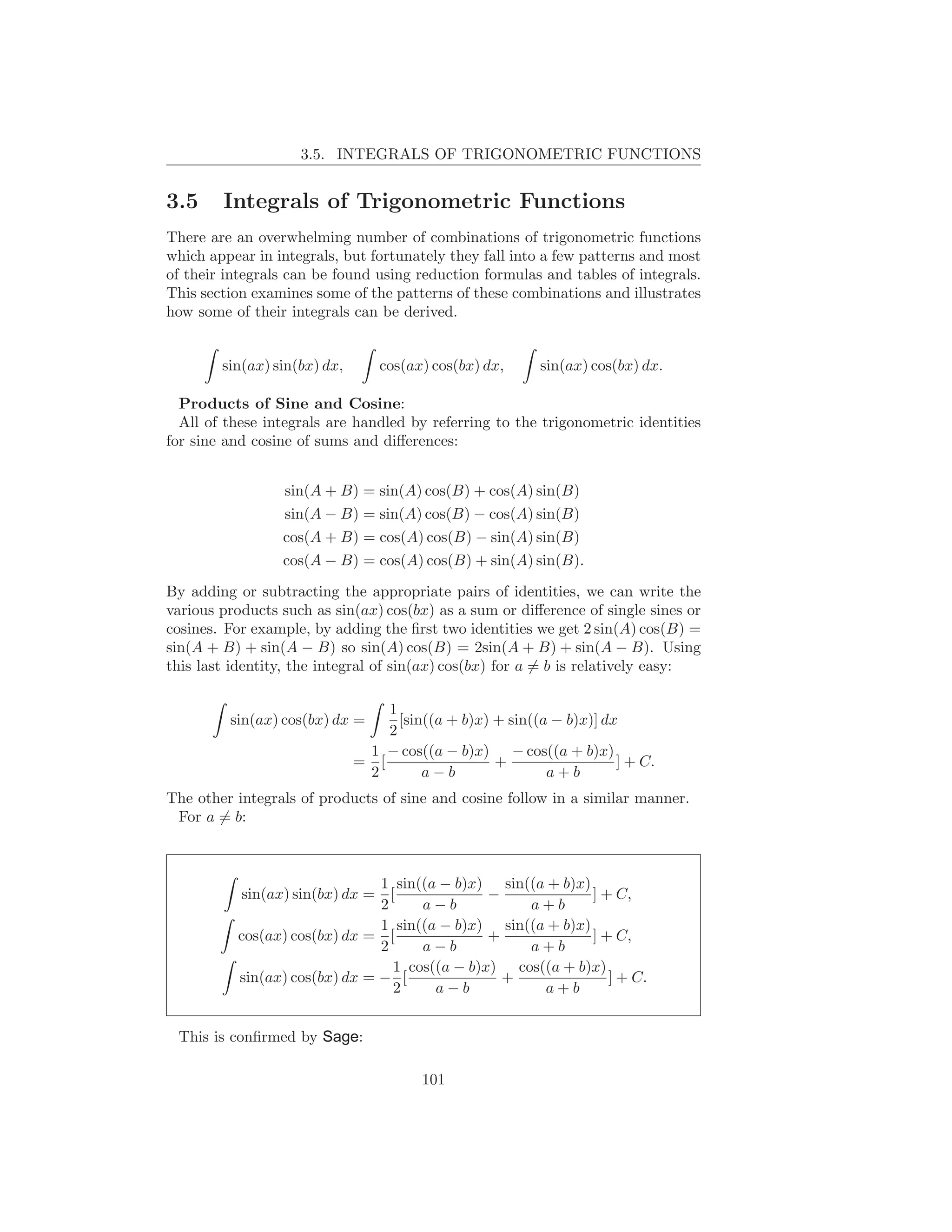 3.5. INTEGRALS OF TRIGONOMETRIC FUNCTIONS


3.5     Integrals of Trigonometric Functions
There are an overwhelming number of combinations of trigonometric functions
which appear in integrals, but fortunately they fall into a few patterns and most
of their integrals can be found using reduction formulas and tables of integrals.
This section examines some of the patterns of these combinations and illustrates
how some of their integrals can be derived.


        sin(ax) sin(bx) dx,       cos(ax) cos(bx) dx,     sin(ax) cos(bx) dx.

  Products of Sine and Cosine:
  All of these integrals are handled by referring to the trigonometric identities
for sine and cosine of sums and diﬀerences:


                 sin(A + B) = sin(A) cos(B) + cos(A) sin(B)
                 sin(A − B) = sin(A) cos(B) − cos(A) sin(B)
                 cos(A + B) = cos(A) cos(B) − sin(A) sin(B)
                 cos(A − B) = cos(A) cos(B) + sin(A) sin(B).

By adding or subtracting the appropriate pairs of identities, we can write the
various products such as sin(ax) cos(bx) as a sum or diﬀerence of single sines or
cosines. For example, by adding the ﬁrst two identities we get 2 sin(A) cos(B) =
sin(A + B) + sin(A − B) so sin(A) cos(B) = 2sin(A + B) + sin(A − B). Using
this last identity, the integral of sin(ax) cos(bx) for a = b is relatively easy:

                                  1
         sin(ax) cos(bx) dx =       [sin((a + b)x) + sin((a − b)x)] dx
                                  2
                               1 − cos((a − b)x) − cos((a + b)x)
                              = [                  +                  ] + C.
                               2        a−b                a+b
The other integrals of products of sine and cosine follow in a similar manner.
 For a = b:



                               1 sin((a − b)x) sin((a + b)x)
           sin(ax) sin(bx) dx =  [              −            ] + C,
                               2      a−b           a+b
                               1 sin((a − b)x) sin((a + b)x)
          cos(ax) cos(bx) dx = [                +            ] + C,
                               2      a−b           a+b
                                  1 cos((a − b)x) cos((a + b)x)
          sin(ax) cos(bx) dx = − [                +             ] + C.
                                  2     a−b           a+b


 This is conﬁrmed by Sage:

                                        101
 