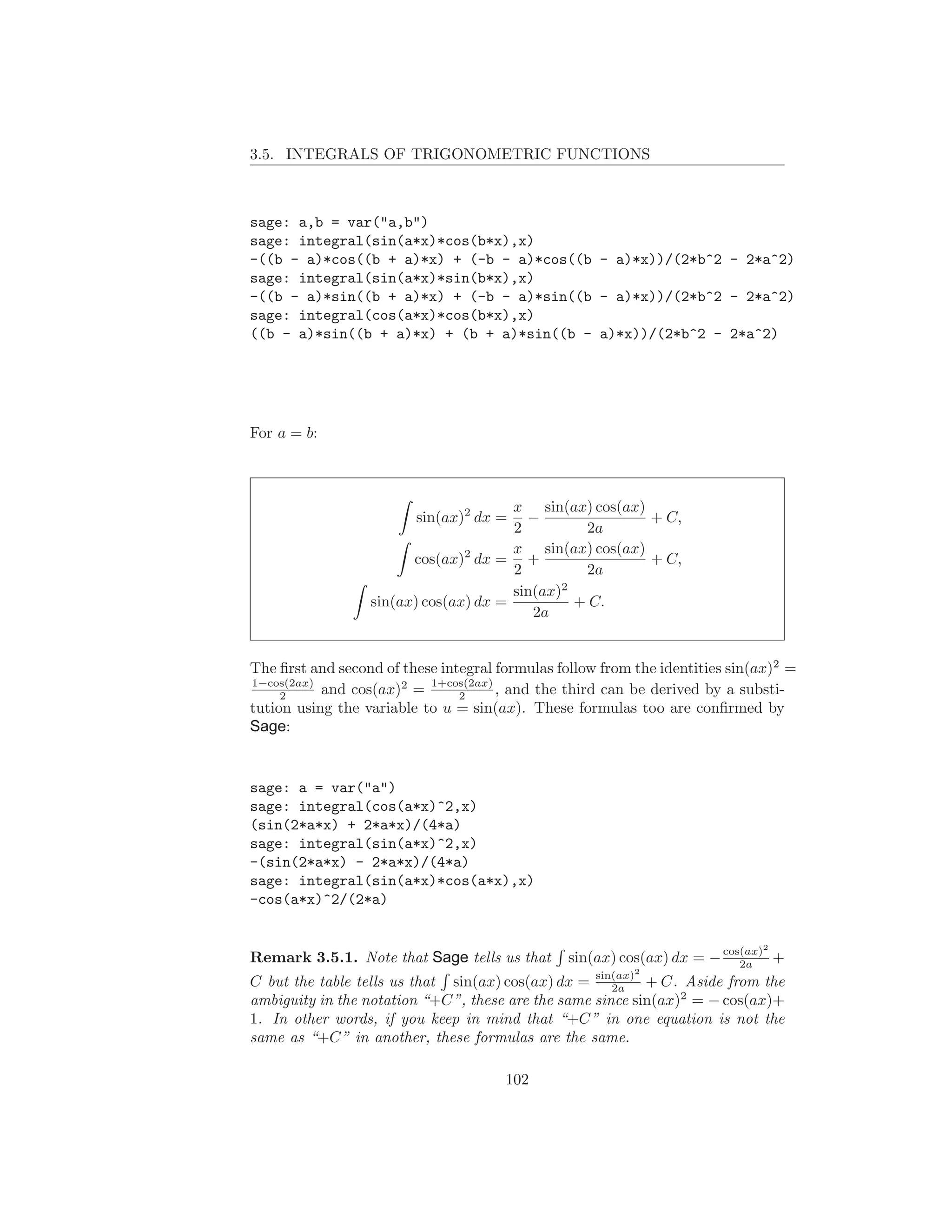 3.5. INTEGRALS OF TRIGONOMETRIC FUNCTIONS



sage: a,b = var("a,b")
sage: integral(sin(a*x)*cos(b*x),x)
-((b - a)*cos((b + a)*x) + (-b - a)*cos((b - a)*x))/(2*b^2 - 2*a^2)
sage: integral(sin(a*x)*sin(b*x),x)
-((b - a)*sin((b + a)*x) + (-b - a)*sin((b - a)*x))/(2*b^2 - 2*a^2)
sage: integral(cos(a*x)*cos(b*x),x)
((b - a)*sin((b + a)*x) + (b + a)*sin((b - a)*x))/(2*b^2 - 2*a^2)




For a = b:



                                       x sin(ax) cos(ax)
                         sin(ax)2 dx =   −               + C,
                                       2         2a
                                       x sin(ax) cos(ax)
                        cos(ax)2 dx = +                  + C,
                                       2         2a
                                       sin(ax)2
                  sin(ax) cos(ax) dx =          + C.
                                          2a


The ﬁrst and second of these integral formulas follow from the identities sin(ax)2 =
1−cos(2ax)
     2     and cos(ax)2 = 1+cos(2ax) , and the third can be derived by a substi-
                                2
tution using the variable to u = sin(ax). These formulas too are conﬁrmed by
Sage:


sage: a = var("a")
sage: integral(cos(a*x)^2,x)
(sin(2*a*x) + 2*a*x)/(4*a)
sage: integral(sin(a*x)^2,x)
-(sin(2*a*x) - 2*a*x)/(4*a)
sage: integral(sin(a*x)*cos(a*x),x)
-cos(a*x)^2/(2*a)

                                                                              2
Remark 3.5.1. Note that Sage tells us that      sin(ax) cos(ax) dx = − cos(ax) +
                                                                          2a
                                                           2
C but the table tells us that sin(ax) cos(ax) dx = sin(ax) + C. Aside from the
                                                      2a
ambiguity in the notation “+C”, these are the same since sin(ax)2 = − cos(ax)+
1. In other words, if you keep in mind that “+C” in one equation is not the
same as “+C” in another, these formulas are the same.

                                       102
 