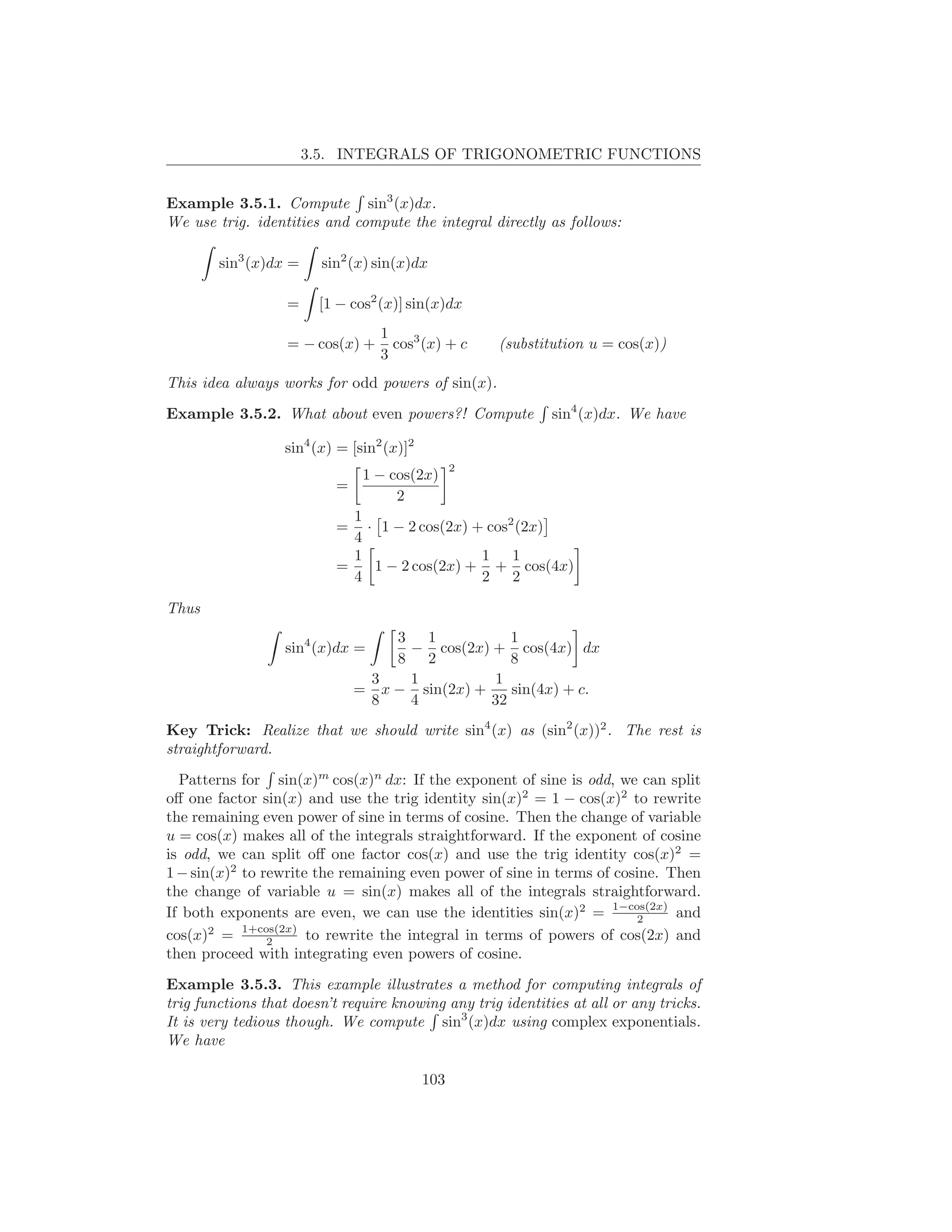 3.5. INTEGRALS OF TRIGONOMETRIC FUNCTIONS


Example 3.5.1. Compute sin3 (x)dx.
We use trig. identities and compute the integral directly as follows:

        sin3 (x)dx =     sin2 (x) sin(x)dx

                   =    [1 − cos2 (x)] sin(x)dx
                                  1
                   = − cos(x) +     cos3 (x) + c     (substitution u = cos(x))
                                  3
This idea always works for odd powers of sin(x).
Example 3.5.2. What about even powers?! Compute              sin4 (x)dx. We have

                  sin4 (x) = [sin2 (x)]2
                                                 2
                                1 − cos(2x)
                           =
                                     2
                             1
                           =   · 1 − 2 cos(2x) + cos2 (2x)
                             4
                             1                  1 1
                           =    1 − 2 cos(2x) + + cos(4x)
                             4                  2 2

Thus
                                   3 1            1
                  sin4 (x)dx =      − cos(2x) + cos(4x) dx
                                   8 2            8
                                3   1          1
                               = x − sin(2x) +    sin(4x) + c.
                                8   4          32
Key Trick: Realize that we should write sin4 (x) as (sin2 (x))2 . The rest is
straightforward.
  Patterns for sin(x)m cos(x)n dx: If the exponent of sine is odd, we can split
oﬀ one factor sin(x) and use the trig identity sin(x)2 = 1 − cos(x)2 to rewrite
the remaining even power of sine in terms of cosine. Then the change of variable
u = cos(x) makes all of the integrals straightforward. If the exponent of cosine
is odd, we can split oﬀ one factor cos(x) and use the trig identity cos(x)2 =
1 − sin(x)2 to rewrite the remaining even power of sine in terms of cosine. Then
the change of variable u = sin(x) makes all of the integrals straightforward.
If both exponents are even, we can use the identities sin(x)2 = 1−cos(2x) and
                                                                        2
cos(x)2 = 1+cos(2x) to rewrite the integral in terms of powers of cos(2x) and
                2
then proceed with integrating even powers of cosine.
Example 3.5.3. This example illustrates a method for computing integrals of
trig functions that doesn’t require knowing any trig identities at all or any tricks.
It is very tedious though. We compute sin3 (x)dx using complex exponentials.
We have

                                           103
 
