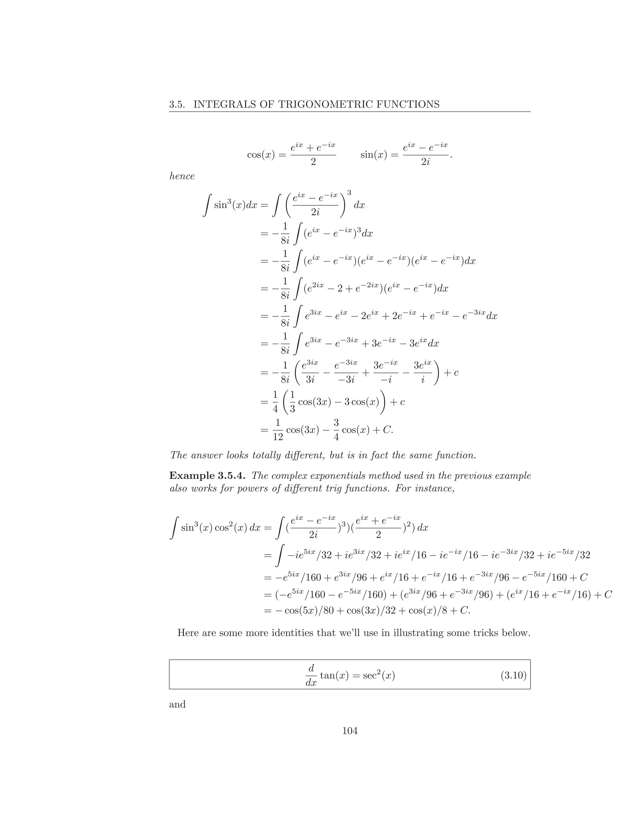3.5. INTEGRALS OF TRIGONOMETRIC FUNCTIONS



                               eix + e−ix                    eix − e−ix
                 cos(x) =                         sin(x) =              .
                                    2                            2i
hence
                                            3
                               eix − e−ix
          sin3 (x)dx =                          dx
                                   2i
                          1
                     =−        (eix − e−ix )3 dx
                          8i
                          1
                     =−        (eix − e−ix )(eix − e−ix )(eix − e−ix )dx
                          8i
                          1
                     =−        (e2ix − 2 + e−2ix )(eix − e−ix )dx
                          8i
                          1
                     =−        e3ix − eix − 2eix + 2e−ix + e−ix − e−3ix dx
                          8i
                          1
                     =−        e3ix − e−3ix + 3e−ix − 3eix dx
                          8i
                          1 e3ix      e−3ix      3e−ix    3eix
                     =−             −         +        −         +c
                          8i    3i     −3i        −i       i
                       1 1
                     =        cos(3x) − 3 cos(x) + c
                       4 3
                        1             3
                     =     cos(3x) − cos(x) + C.
                       12             4
The answer looks totally diﬀerent, but is in fact the same function.
Example 3.5.4. The complex exponentials method used in the previous example
also works for powers of diﬀerent trig functions. For instance,


                               eix − e−ix 3 eix + e−ix 2
  sin3 (x) cos2 (x) dx =   (             ) )(         ) ) dx
                                   2i            2
                      =     −ie5ix /32 + ie3ix /32 + ieix /16 − ie−ix /16 − ie−3ix /32 + ie−5ix /32

                      = −e5ix /160 + e3ix /96 + eix /16 + e−ix /16 + e−3ix /96 − e−5ix /160 + C
                      = (−e5ix /160 − e−5ix /160) + (e3ix /96 + e−3ix /96) + (eix /16 + e−ix /16) + C
                      = − cos(5x)/80 + cos(3x)/32 + cos(x)/8 + C.

 Here are some more identities that we’ll use in illustrating some tricks below.


                                   d
                                     tan(x) = sec2 (x)                       (3.10)
                                  dx

and

                                            104
 
