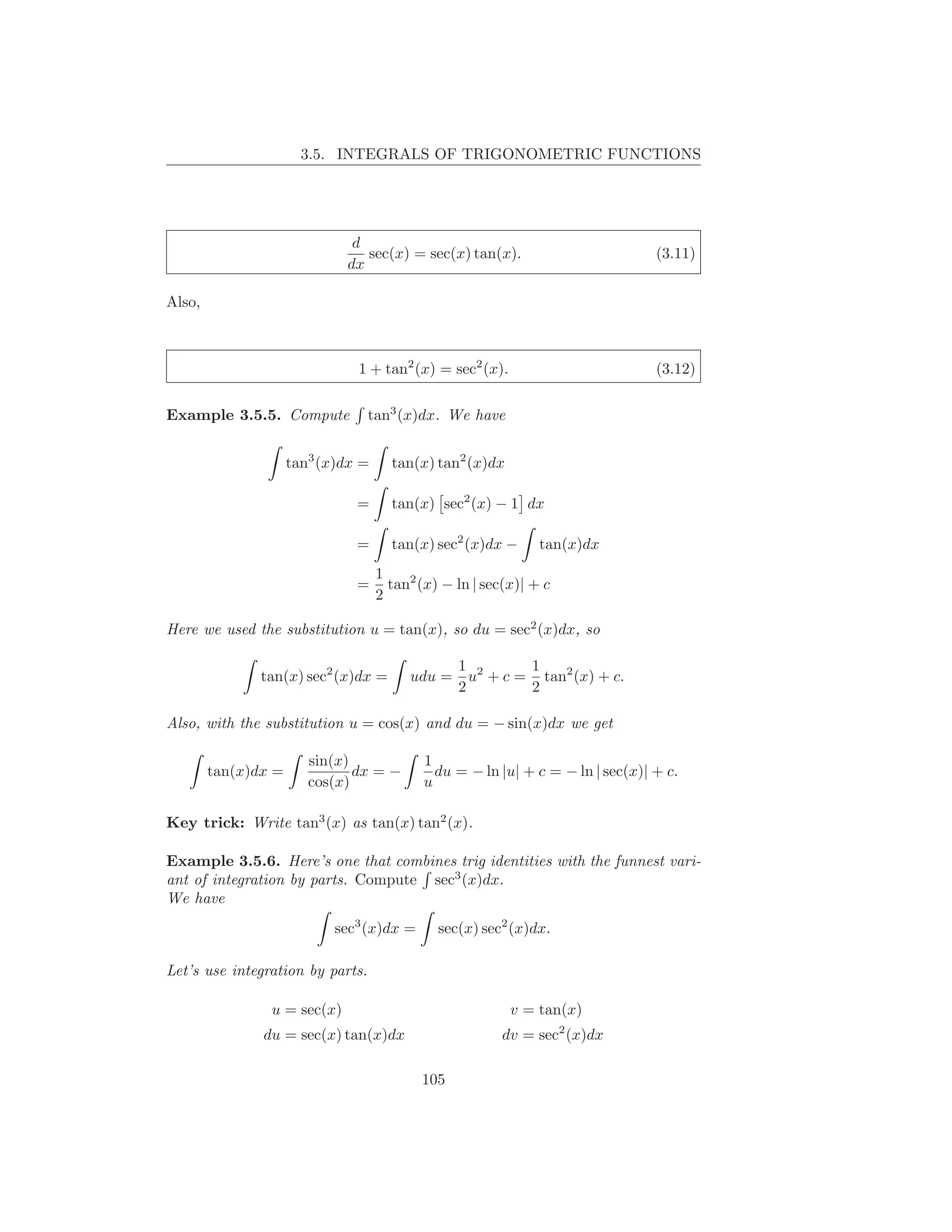 3.5. INTEGRALS OF TRIGONOMETRIC FUNCTIONS




                              d
                                sec(x) = sec(x) tan(x).                          (3.11)
                             dx

Also,



                               1 + tan2 (x) = sec2 (x).                          (3.12)

Example 3.5.5. Compute            tan3 (x)dx. We have


                     tan3 (x)dx =     tan(x) tan2 (x)dx

                               =      tan(x) sec2 (x) − 1 dx

                               =      tan(x) sec2 (x)dx −      tan(x)dx
                                    1
                               =      tan2 (x) − ln | sec(x)| + c
                                    2

Here we used the substitution u = tan(x), so du = sec2 (x)dx, so

                                                 1 2      1
               tan(x) sec2 (x)dx =       udu =     u + c = tan2 (x) + c.
                                                 2        2

Also, with the substitution u = cos(x) and du = − sin(x)dx we get

                        sin(x)              1
        tan(x)dx =             dx = −         du = − ln |u| + c = − ln | sec(x)| + c.
                        cos(x)              u

Key trick: Write tan3 (x) as tan(x) tan2 (x).

Example 3.5.6. Here’s one that combines trig identities with the funnest vari-
ant of integration by parts. Compute sec3 (x)dx.
We have
                            sec3 (x)dx =      sec(x) sec2 (x)dx.

Let’s use integration by parts.

                u = sec(x)                                v = tan(x)
               du = sec(x) tan(x)dx                      dv = sec2 (x)dx

                                           105
 