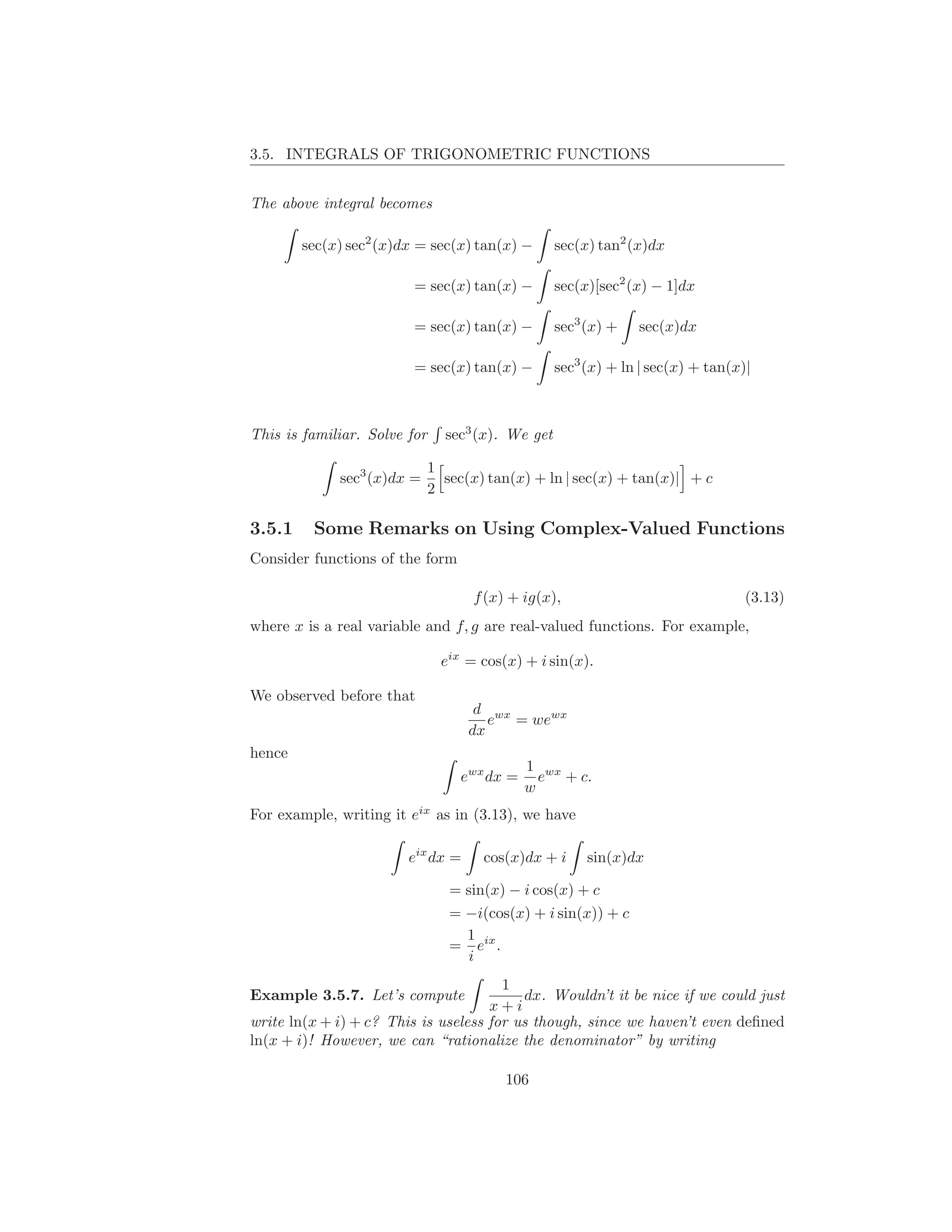 3.5. INTEGRALS OF TRIGONOMETRIC FUNCTIONS


The above integral becomes

        sec(x) sec2 (x)dx = sec(x) tan(x) −        sec(x) tan2 (x)dx

                         = sec(x) tan(x) −         sec(x)[sec2 (x) − 1]dx

                         = sec(x) tan(x) −         sec3 (x) +   sec(x)dx

                         = sec(x) tan(x) −         sec3 (x) + ln | sec(x) + tan(x)|



This is familiar. Solve for     sec3 (x). We get

                              1
             sec3 (x)dx =       sec(x) tan(x) + ln | sec(x) + tan(x)| + c
                              2

3.5.1    Some Remarks on Using Complex-Valued Functions
Consider functions of the form

                                     f (x) + ig(x),                               (3.13)
where x is a real variable and f, g are real-valued functions. For example,

                                eix = cos(x) + i sin(x).

We observed before that
                                     d wx
                                       e = wewx
                                    dx
hence
                                              1 wx
                                   ewx dx =     e + c.
                                              w
For example, writing it eix as in (3.13), we have

                        eix dx =      cos(x)dx + i      sin(x)dx

                                 = sin(x) − i cos(x) + c
                                 = −i(cos(x) + i sin(x)) + c
                                   1
                                 = eix .
                                   i
                                       1
Example 3.5.7. Let’s compute              dx. Wouldn’t it be nice if we could just
                                     x+i
write ln(x + i) + c? This is useless for us though, since we haven’t even deﬁned
ln(x + i)! However, we can “rationalize the denominator” by writing

                                          106
 