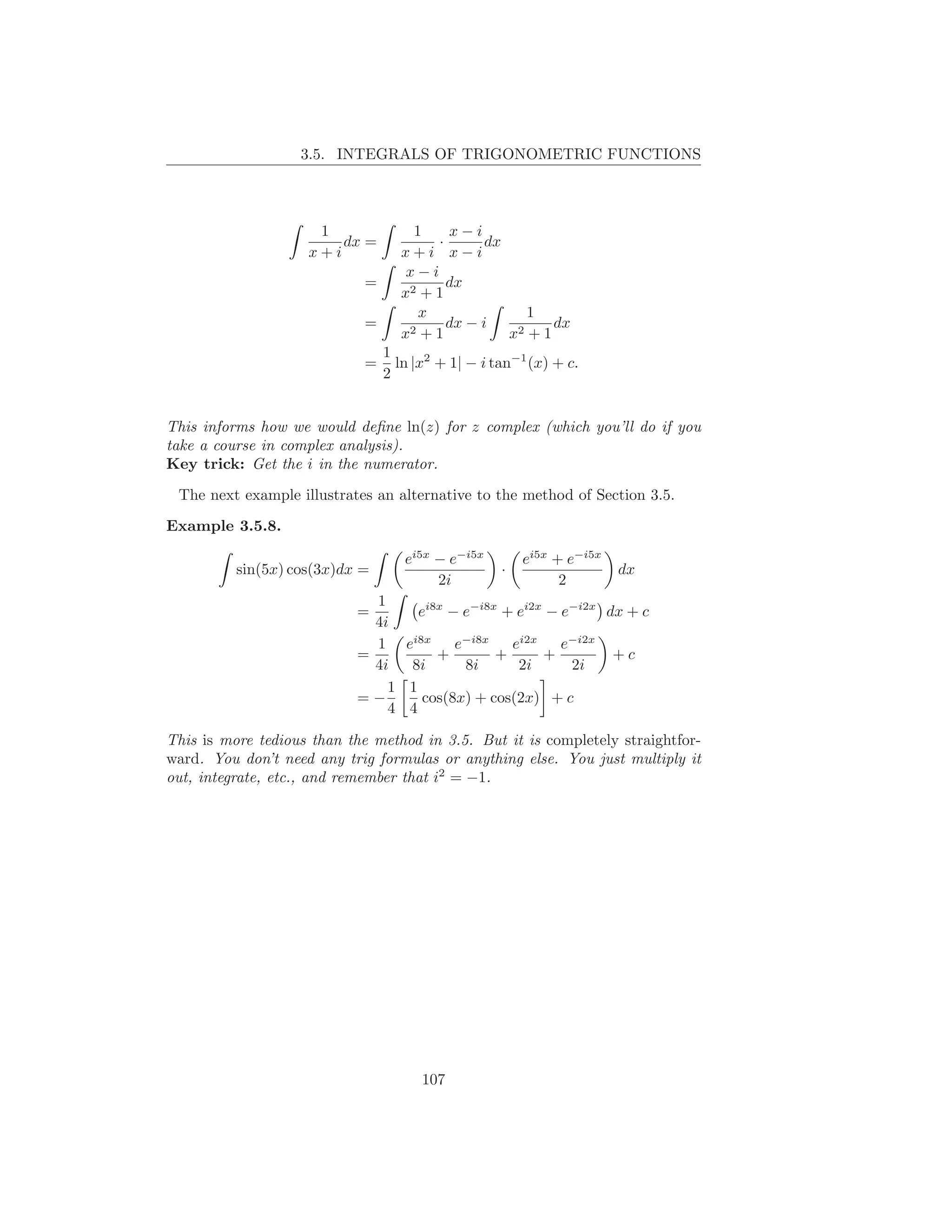3.5. INTEGRALS OF TRIGONOMETRIC FUNCTIONS



                     1              1    x−i
                        dx =           ·       dx
                    x+i           x+i x−i
                                   x−i
                            =            dx
                                  x2 + 1
                                     x              1
                            =      2+1
                                         dx − i    2+1
                                                       dx
                                  x               x
                                1
                            =     ln |x2 + 1| − i tan−1 (x) + c.
                                2


This informs how we would deﬁne ln(z) for z complex (which you’ll do if you
take a course in complex analysis).
Key trick: Get the i in the numerator.

 The next example illustrates an alternative to the method of Section 3.5.
Example 3.5.8.

                                   ei5x − e−i5x        ei5x + e−i5x
          sin(5x) cos(3x)dx =                      ·                  dx
                                        2i                   2
                             1
                           =       ei8x − e−i8x + ei2x − e−i2x dx + c
                             4i
                             1 ei8x      e−i8x   ei2x    e−i2x
                           =          +        +      +         +c
                             4i  8i       8i      2i      2i
                               1 1
                           =−       cos(8x) + cos(2x) + c
                               4 4

This is more tedious than the method in 3.5. But it is completely straightfor-
ward. You don’t need any trig formulas or anything else. You just multiply it
out, integrate, etc., and remember that i2 = −1.




                                      107
 