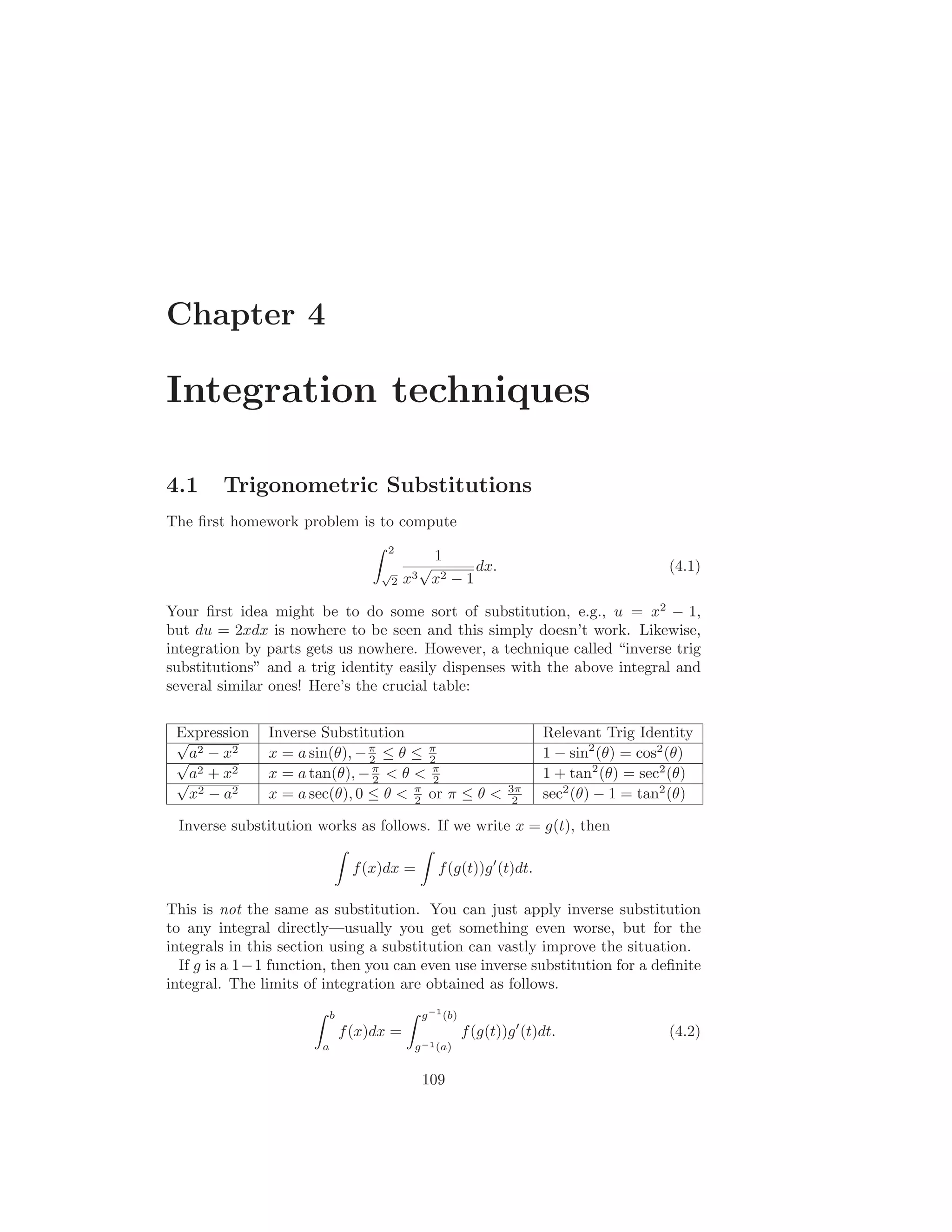 Chapter 4

Integration techniques

4.1     Trigonometric Substitutions
The ﬁrst homework problem is to compute
                                      2
                                                 1
                                     √
                                               √       dx.                                  (4.1)
                                         2   x3 x2 − 1

Your ﬁrst idea might be to do some sort of substitution, e.g., u = x2 − 1,
but du = 2xdx is nowhere to be seen and this simply doesn’t work. Likewise,
integration by parts gets us nowhere. However, a technique called “inverse trig
substitutions” and a trig identity easily dispenses with the above integral and
several similar ones! Here’s the crucial table:


 Expression
 √             Inverse Substitution                                      Relevant Trig Identity
   2
 √a − x
         2     x = a sin(θ), − π ≤ θ ≤ π
                               2       2                                 1 − sin2 (θ) = cos2 (θ)
 √a
   2 + x2      x = a tan(θ), − π < θ < π
                                2       2                                1 + tan2 (θ) = sec2 (θ)
  x2 − a2      x = a sec(θ), 0 ≤ θ < π or π ≤ θ <
                                     2
                                                                  3π
                                                                   2     sec2 (θ) − 1 = tan2 (θ)

 Inverse substitution works as follows. If we write x = g(t), then

                                f (x)dx =          f (g(t))g ′ (t)dt.

This is not the same as substitution. You can just apply inverse substitution
to any integral directly—usually you get something even worse, but for the
integrals in this section using a substitution can vastly improve the situation.
  If g is a 1−1 function, then you can even use inverse substitution for a deﬁnite
integral. The limits of integration are obtained as follows.
                           b                   g −1 (b)
                               f (x)dx =                  f (g(t))g ′ (t)dt.                (4.2)
                       a                      g −1 (a)


                                               109
 