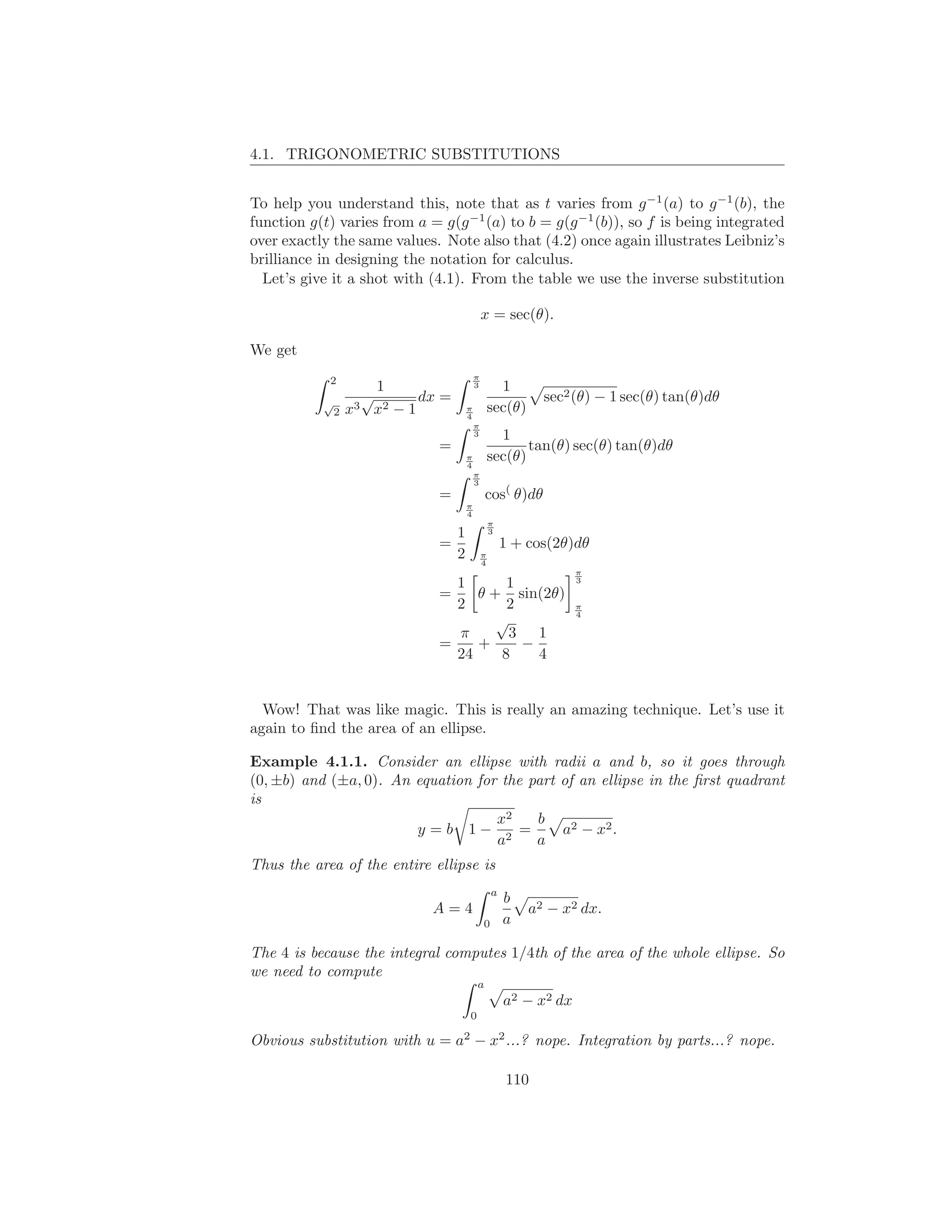 4.1. TRIGONOMETRIC SUBSTITUTIONS


To help you understand this, note that as t varies from g −1 (a) to g −1 (b), the
function g(t) varies from a = g(g −1 (a) to b = g(g −1 (b)), so f is being integrated
over exactly the same values. Note also that (4.2) once again illustrates Leibniz’s
brilliance in designing the notation for calculus.
  Let’s give it a shot with (4.1). From the table we use the inverse substitution

                                             x = sec(θ).

We get
                                         π
            2
                       1                 3         1
           √
                     √       dx =                           sec2 (θ) − 1 sec(θ) tan(θ)dθ
               2   x3 x2 − 1         π
                                     4
                                                 sec(θ)
                                         π
                                         3         1
                               =                        tan(θ) sec(θ) tan(θ)dθ
                                     π
                                     4
                                                 sec(θ)
                                         π
                                         3
                               =             cos( θ)dθ
                                     π
                                     4
                                                 π
                                 1               3
                               =                     1 + cos(2θ)dθ
                                 2           π
                                             4
                                                                  π
                                 1      1                         3
                               =    θ + sin(2θ)
                                 2      2                         π
                                                                  4
                                       √
                                 π       3 1
                               =    +     −
                                 24    8    4


  Wow! That was like magic. This is really an amazing technique. Let’s use it
again to ﬁnd the area of an ellipse.

Example 4.1.1. Consider an ellipse with radii a and b, so it goes through
(0, ±b) and (±a, 0). An equation for the part of an ellipse in the ﬁrst quadrant
is
                                    x2    b
                        y =b 1− 2 =           a2 − x2 .
                                    a     a
Thus the area of the entire ellipse is
                                                 a
                                                     b
                              A=4                         a2 − x2 dx.
                                             0       a

The 4 is because the integral computes 1/4th of the area of the whole ellipse. So
we need to compute
                                         a
                                                     a2 − x2 dx
                                     0

Obvious substitution with u = a2 − x2 ...? nope. Integration by parts...? nope.

                                                     110
 