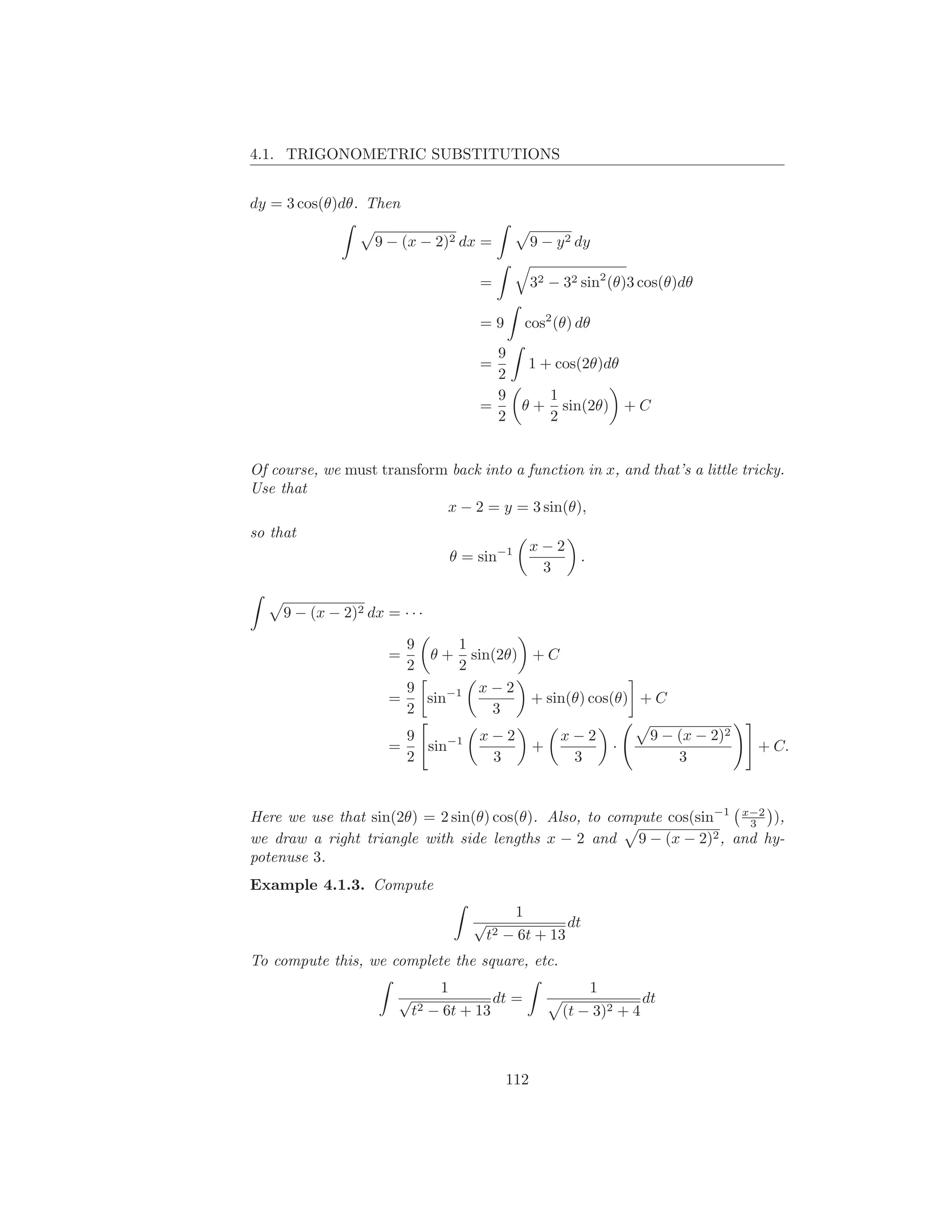 4.1. TRIGONOMETRIC SUBSTITUTIONS


dy = 3 cos(θ)dθ. Then

                    9 − (x − 2)2 dx =              9 − y 2 dy

                                       =           32 − 32 sin2 (θ)3 cos(θ)dθ

                                       =9        cos2 (θ) dθ
                                         9
                                       =         1 + cos(2θ)dθ
                                         2
                                         9             1
                                       =       θ+        sin(2θ) + C
                                         2             2


Of course, we must transform back into a function in x, and that’s a little tricky.
Use that
                            x − 2 = y = 3 sin(θ),
so that
                                                   x−2
                                   θ = sin−1               .
                                                    3

     9 − (x − 2)2 dx = · · ·

                        9     1
                      =    θ + sin(2θ) + C
                        2     2
                        9       x−2
                      =   sin−1        + sin(θ) cos(θ) + C
                        2         3
                          9            x−2              x−2             9 − (x − 2)2
                      =     sin−1                  +               ·                   + C.
                          2             3                3                  3


Here we use that sin(2θ) = 2 sin(θ) cos(θ). Also, to compute cos(sin−1 x−2 ),
                                                                        3
we draw a right triangle with side lengths x − 2 and 9 − (x − 2)2 , and hy-
potenuse 3.
Example 4.1.3. Compute
                                              1
                                      √                dt
                                          t2 − 6t + 13
To compute this, we complete the square, etc.
                                 1                             1
                       √                  dt =                         dt
                           t2   − 6t + 13               (t − 3)2 + 4



                                             112
 