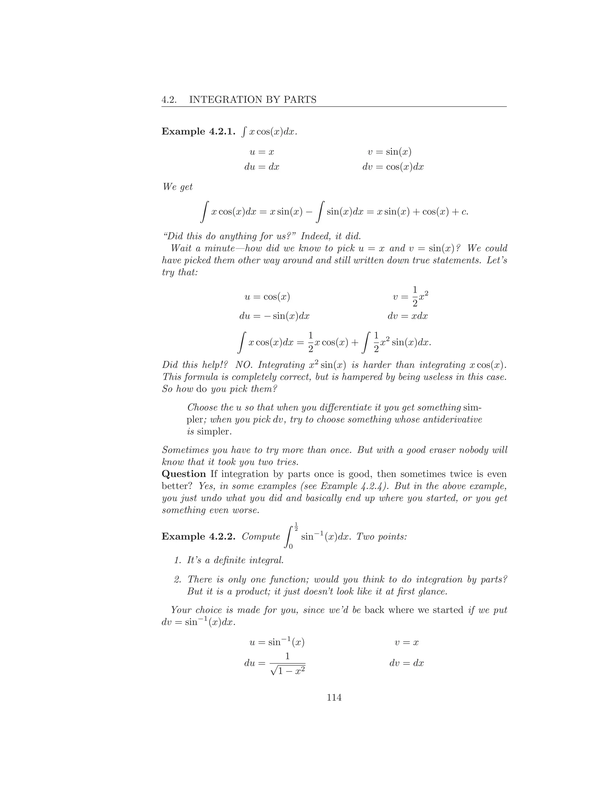 4.2.   INTEGRATION BY PARTS


Example 4.2.1.       x cos(x)dx.

                     u=x                                  v = sin(x)
                    du = dx                              dv = cos(x)dx

We get

            x cos(x)dx = x sin(x) −           sin(x)dx = x sin(x) + cos(x) + c.

“Did this do anything for us?” Indeed, it did.
  Wait a minute—how did we know to pick u = x and v = sin(x)? We could
have picked them other way around and still written down true statements. Let’s
try that:
                                                                   1 2
                    u = cos(x)                                 v=    x
                                                                   2
                   du = − sin(x)dx                            dv = xdx
                                          1                1 2
                     x cos(x)dx =           x cos(x) +       x sin(x)dx.
                                          2                2
Did this help!? NO. Integrating x2 sin(x) is harder than integrating x cos(x).
This formula is completely correct, but is hampered by being useless in this case.
So how do you pick them?
       Choose the u so that when you diﬀerentiate it you get something sim-
       pler; when you pick dv, try to choose something whose antiderivative
       is simpler.
Sometimes you have to try more than once. But with a good eraser nobody will
know that it took you two tries.
Question If integration by parts once is good, then sometimes twice is even
better? Yes, in some examples (see Example 4.2.4). But in the above example,
you just undo what you did and basically end up where you started, or you get
something even worse.
                                     1
                                     2
Example 4.2.2. Compute                   sin−1 (x)dx. Two points:
                                 0

   1. It’s a deﬁnite integral.
   2. There is only one function; would you think to do integration by parts?
      But it is a product; it just doesn’t look like it at ﬁrst glance.
  Your choice is made for you, since we’d be back where we started if we put
dv = sin−1 (x)dx.

                     u = sin−1 (x)                             v=x
                              1
                    du = √                                    dv = dx
                            1 − x2

                                              114
 