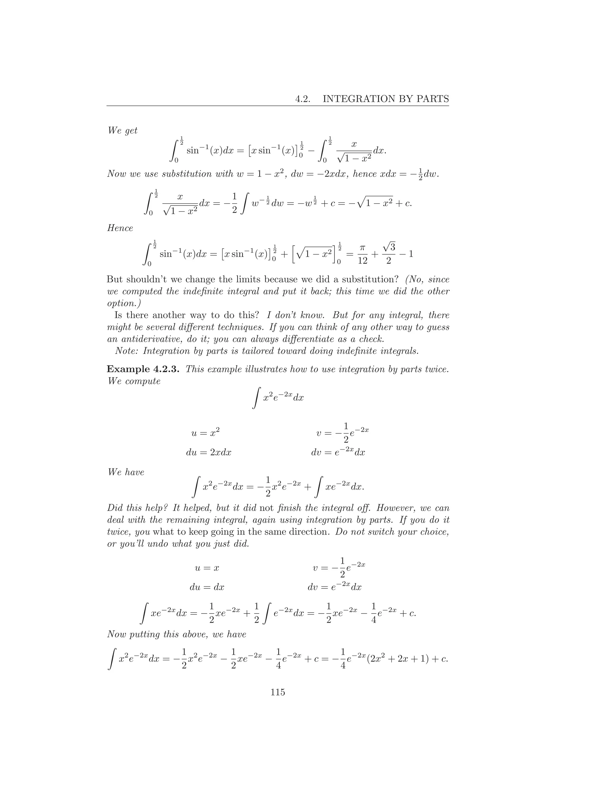 4.2.       INTEGRATION BY PARTS


We get
                            1                                                      1
                            2
                                  −1                     −1
                                                                     1             2      x
                                sin    (x)dx = x sin          (x)   0
                                                                     2
                                                                         −             √       dx.
                        0                                                      0        1 − x2
Now we use substitution with w = 1 − x , dw = −2xdx, hence xdx = − 1 dw.
                                                             2
                                                                   2
              1
              2        x          1                  1                     1
                  √        dx = −              w− 2 dw = −w 2 + c = − 1 − x2 + c.
          0           1−x2        2
Hence
              1                                                                        1
                                                                                                  √
              2
                      −1                      −1
                                                         1                             2     π      3
                  sin       (x)dx = x sin          (x)   2
                                                         0
                                                             +           1−    x2          =    +     −1
          0                                                                            0     12   2
But shouldn’t we change the limits because we did a substitution? (No, since
we computed the indeﬁnite integral and put it back; this time we did the other
option.)
  Is there another way to do this? I don’t know. But for any integral, there
might be several diﬀerent techniques. If you can think of any other way to guess
an antiderivative, do it; you can always diﬀerentiate as a check.
  Note: Integration by parts is tailored toward doing indeﬁnite integrals.
Example 4.2.3. This example illustrates how to use integration by parts twice.
We compute
                                                    x2 e−2x dx

                                                                                  1
                                 u = x2                                     v = − e−2x
                                                                                  2
                                                                                 −2x
                                du = 2xdx                                  dv = e    dx
We have
                                      1
                       x2 e−2x dx = − x2 e−2x + xe−2x dx.
                                      2
Did this help? It helped, but it did not ﬁnish the integral oﬀ. However, we can
deal with the remaining integral, again using integration by parts. If you do it
twice, you what to keep going in the same direction. Do not switch your choice,
or you’ll undo what you just did.
                                                                                1
                                 u=x                                      v = − e−2x
                                                                                2
                                du = dx                                  dv = e−2x dx
                       1        1                                   1       1
         xe−2x dx = − xe−2x +                            e−2x dx = − xe−2x − e−2x + c.
                       2        2                                   2       4
Now putting this above, we have
                1         1       1            1
  x2 e−2x dx = − x2 e−2x − xe−2x − e−2x + c = − e−2x (2x2 + 2x + 1) + c.
                2         2       4            4

                                                         115
 