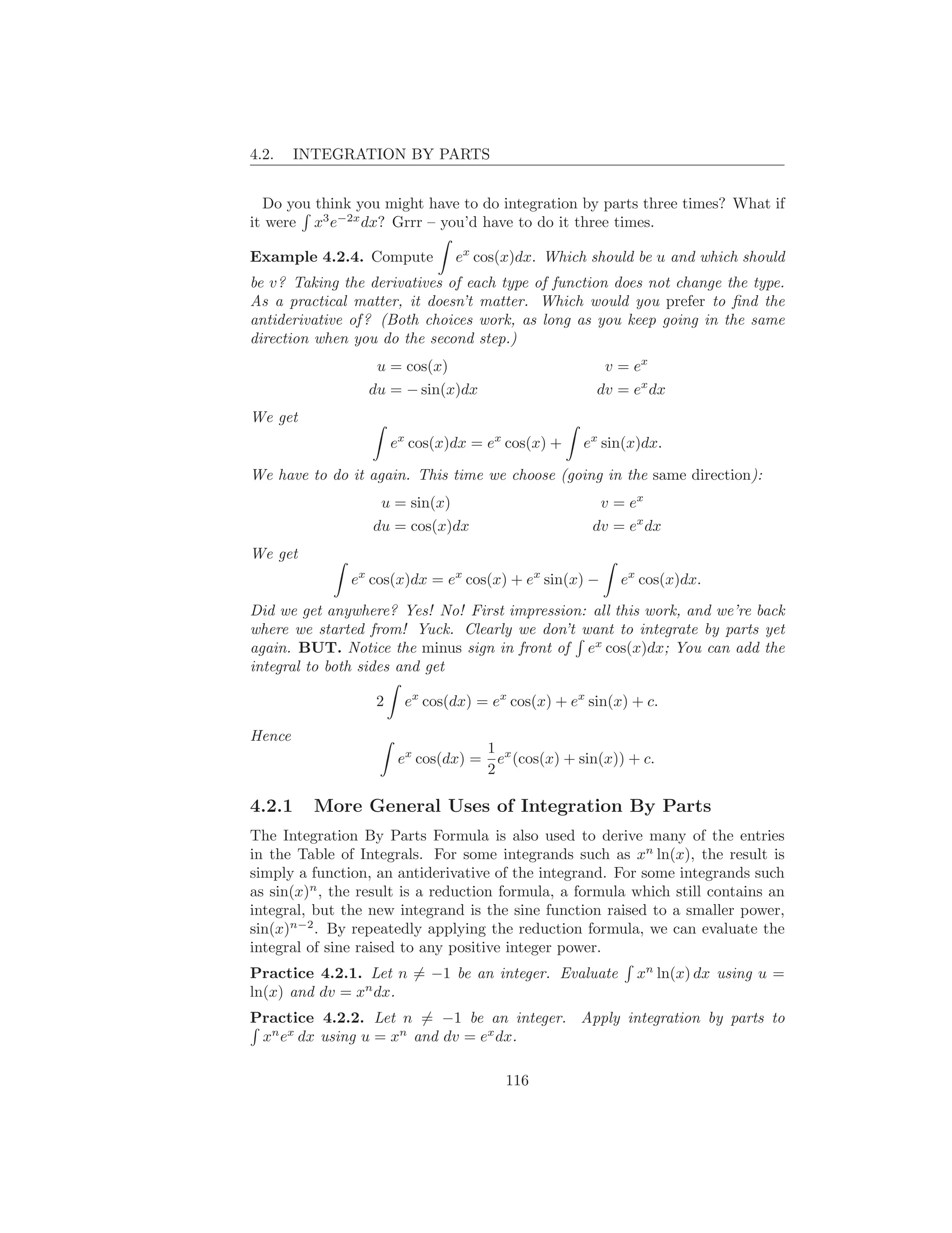 4.2.    INTEGRATION BY PARTS


  Do you think you might have to do integration by parts three times? What if
it were x3 e−2x dx? Grrr – you’d have to do it three times.

Example 4.2.4. Compute          ex cos(x)dx. Which should be u and which should
be v? Taking the derivatives of each type of function does not change the type.
As a practical matter, it doesn’t matter. Which would you prefer to ﬁnd the
antiderivative of ? (Both choices work, as long as you keep going in the same
direction when you do the second step.)
                   u = cos(x)                            v = ex
                  du = − sin(x)dx                      dv = ex dx
We get
                       ex cos(x)dx = ex cos(x) +     ex sin(x)dx.

We have to do it again. This time we choose (going in the same direction):
                   u = sin(x)                           v = ex
                  du = cos(x)dx                        dv = ex dx
We get
               ex cos(x)dx = ex cos(x) + ex sin(x) −       ex cos(x)dx.

Did we get anywhere? Yes! No! First impression: all this work, and we’re back
where we started from! Yuck. Clearly we don’t want to integrate by parts yet
again. BUT. Notice the minus sign in front of ex cos(x)dx; You can add the
integral to both sides and get

                   2     ex cos(dx) = ex cos(x) + ex sin(x) + c.

Hence
                                       1 x
                        ex cos(dx) =     e (cos(x) + sin(x)) + c.
                                       2

4.2.1     More General Uses of Integration By Parts
The Integration By Parts Formula is also used to derive many of the entries
in the Table of Integrals. For some integrands such as xn ln(x), the result is
simply a function, an antiderivative of the integrand. For some integrands such
as sin(x)n , the result is a reduction formula, a formula which still contains an
integral, but the new integrand is the sine function raised to a smaller power,
sin(x)n−2 . By repeatedly applying the reduction formula, we can evaluate the
integral of sine raised to any positive integer power.
Practice 4.2.1. Let n = −1 be an integer. Evaluate            xn ln(x) dx using u =
ln(x) and dv = xn dx.
Practice 4.2.2. Let n = −1 be an integer. Apply integration by parts to
 xn ex dx using u = xn and dv = ex dx.

                                         116
 