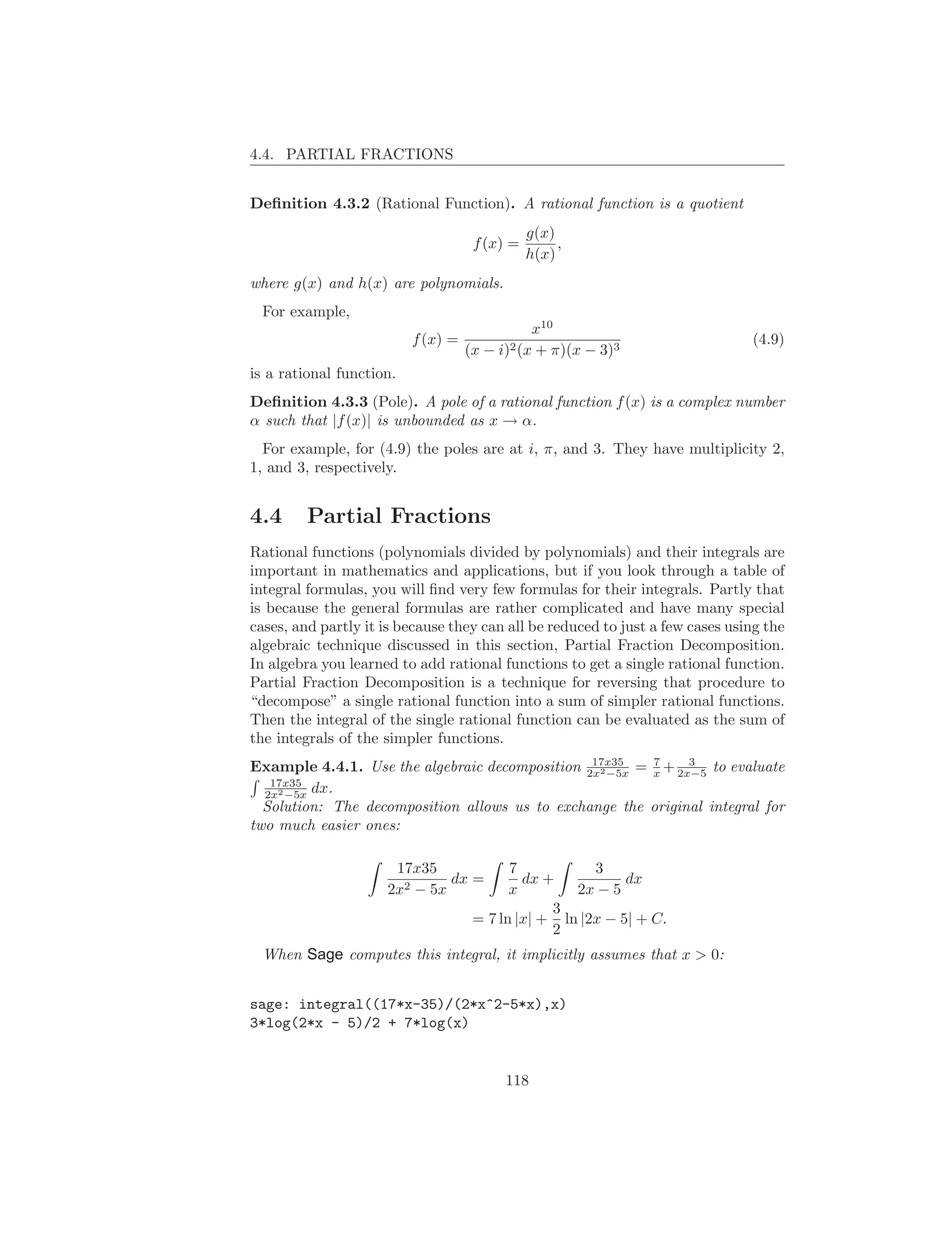 4.4. PARTIAL FRACTIONS


Deﬁnition 4.3.2 (Rational Function). A rational function is a quotient
                                               g(x)
                                     f (x) =        ,
                                               h(x)
where g(x) and h(x) are polynomials.
 For example,
                                               x10
                          f (x) =                                              (4.9)
                                    (x − i)2 (x + π)(x − 3)3
is a rational function.
Deﬁnition 4.3.3 (Pole). A pole of a rational function f (x) is a complex number
α such that |f (x)| is unbounded as x → α.
  For example, for (4.9) the poles are at i, π, and 3. They have multiplicity 2,
1, and 3, respectively.


4.4      Partial Fractions
Rational functions (polynomials divided by polynomials) and their integrals are
important in mathematics and applications, but if you look through a table of
integral formulas, you will ﬁnd very few formulas for their integrals. Partly that
is because the general formulas are rather complicated and have many special
cases, and partly it is because they can all be reduced to just a few cases using the
algebraic technique discussed in this section, Partial Fraction Decomposition.
In algebra you learned to add rational functions to get a single rational function.
Partial Fraction Decomposition is a technique for reversing that procedure to
“decompose” a single rational function into a sum of simpler rational functions.
Then the integral of the single rational function can be evaluated as the sum of
the integrals of the simpler functions.
                                                17x35    7     3
Example 4.4.1. Use the algebraic decomposition 2x2 −5x = x + 2x−5 to evaluate
   17x35
  2x2 −5x dx.
  Solution: The decomposition allows us to exchange the original integral for
two much easier ones:

                      17x35                7           3
                              dx =           dx +           dx
                     2x2 − 5x              x        2x − 5
                                                 3
                                     = 7 ln |x| + ln |2x − 5| + C.
                                                 2
 When Sage computes this integral, it implicitly assumes that x > 0:


sage: integral((17*x-35)/(2*x^2-5*x),x)
3*log(2*x - 5)/2 + 7*log(x)


                                          118
 