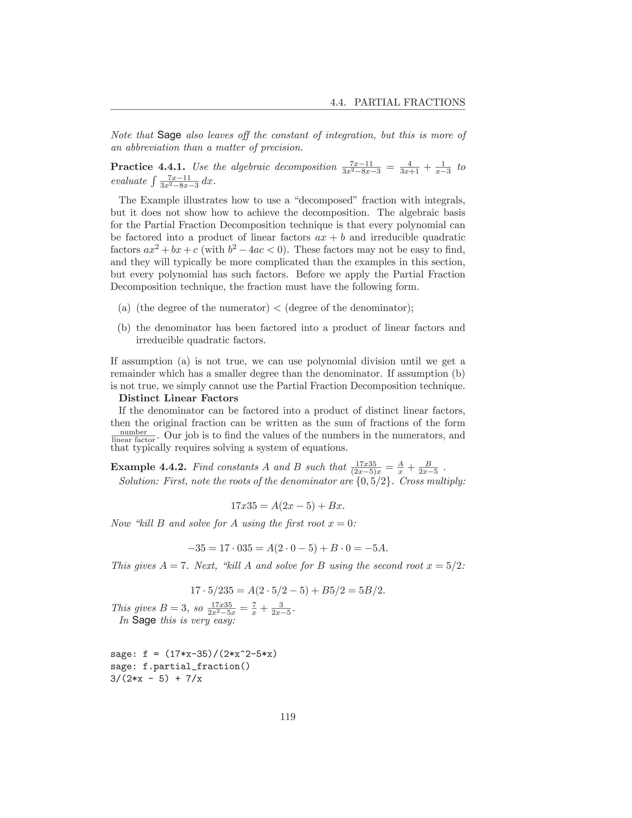 4.4. PARTIAL FRACTIONS


Note that Sage also leaves oﬀ the constant of integration, but this is more of
an abbreviation than a matter of precision.
                                                       7x−11           4         1
Practice 4.4.1. Use the algebraic decomposition      3x2 −8x−3   =   3x+1   +   x−3   to
evaluate 3x7x−11 dx.
           2 −8x−3


  The Example illustrates how to use a “decomposed” fraction with integrals,
but it does not show how to achieve the decomposition. The algebraic basis
for the Partial Fraction Decomposition technique is that every polynomial can
be factored into a product of linear factors ax + b and irreducible quadratic
factors ax2 + bx + c (with b2 − 4ac < 0). These factors may not be easy to ﬁnd,
and they will typically be more complicated than the examples in this section,
but every polynomial has such factors. Before we apply the Partial Fraction
Decomposition technique, the fraction must have the following form.

 (a) (the degree of the numerator) < (degree of the denominator);
 (b) the denominator has been factored into a product of linear factors and
     irreducible quadratic factors.

If assumption (a) is not true, we can use polynomial division until we get a
remainder which has a smaller degree than the denominator. If assumption (b)
is not true, we simply cannot use the Partial Fraction Decomposition technique.
   Distinct Linear Factors
   If the denominator can be factored into a product of distinct linear factors,
then the original fraction can be written as the sum of fractions of the form
   number
linear factor . Our job is to ﬁnd the values of the numbers in the numerators, and
that typically requires solving a system of equations.
                                                        17x35
Example 4.4.2. Find constants A and B such that (2x−5)x = A + 2x−5 .
                                                                  x
                                                                        B

 Solution: First, note the roots of the denominator are {0, 5/2}. Cross multiply:

                           17x35 = A(2x − 5) + Bx.
Now “kill B and solve for A using the ﬁrst root x = 0:

                 −35 = 17 · 035 = A(2 · 0 − 5) + B · 0 = −5A.
This gives A = 7. Next, “kill A and solve for B using the second root x = 5/2:

                  17 · 5/235 = A(2 · 5/2 − 5) + B5/2 = 5B/2.
                      17x35      7         3
This gives B = 3, so 2x2 −5x =   x   +   2x−5 .
 In Sage this is very easy:


sage: f = (17*x-35)/(2*x^2-5*x)
sage: f.partial_fraction()
3/(2*x - 5) + 7/x


                                           119
 