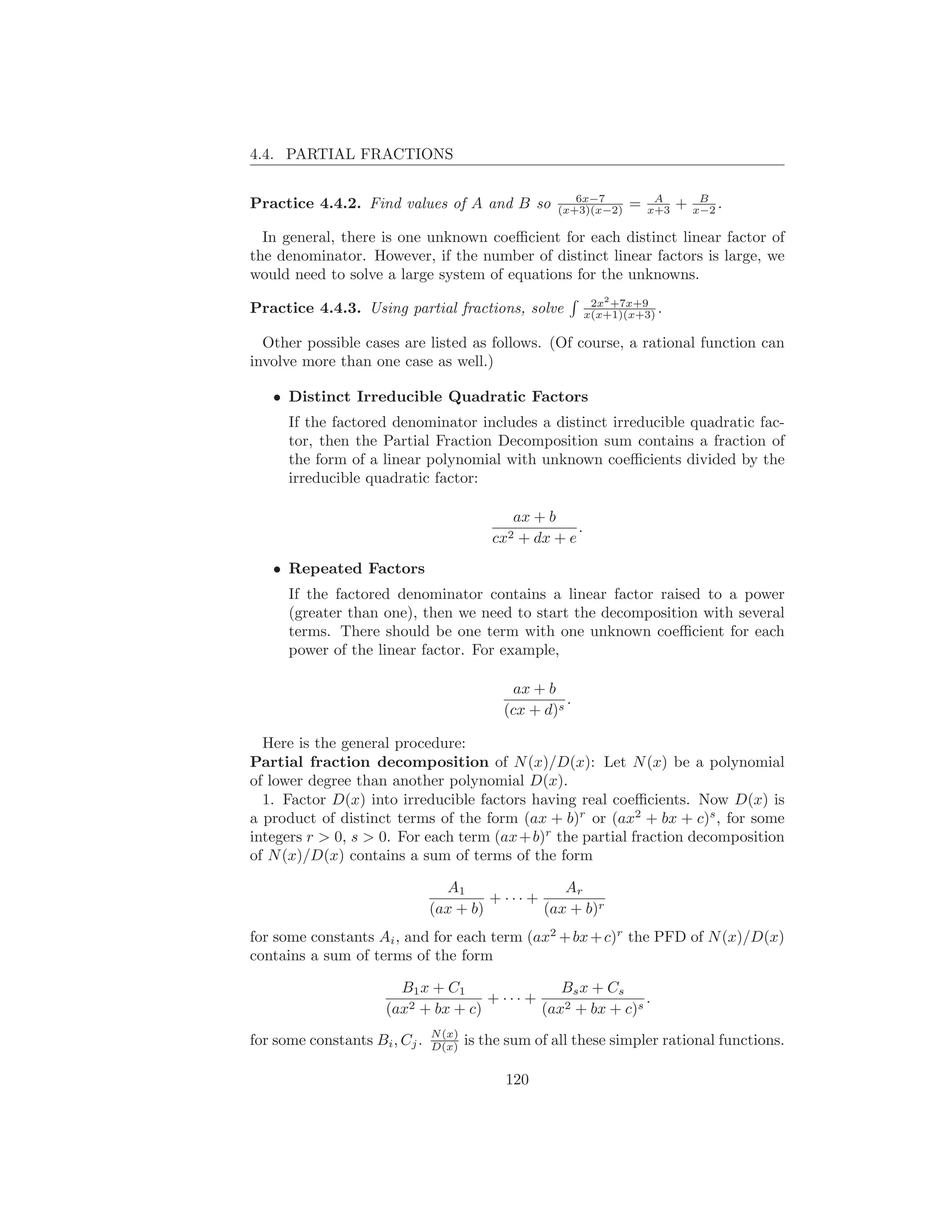 4.4. PARTIAL FRACTIONS

                                                        6x−7            A         B
Practice 4.4.2. Find values of A and B so            (x+3)(x−2)    =   x+3   +   x−2 .

  In general, there is one unknown coeﬃcient for each distinct linear factor of
the denominator. However, if the number of distinct linear factors is large, we
would need to solve a large system of equations for the unknowns.
                                                             2x2 +7x+9
Practice 4.4.3. Using partial fractions, solve              x(x+1)(x+3) .

  Other possible cases are listed as follows. (Of course, a rational function can
involve more than one case as well.)

   • Distinct Irreducible Quadratic Factors
      If the factored denominator includes a distinct irreducible quadratic fac-
      tor, then the Partial Fraction Decomposition sum contains a fraction of
      the form of a linear polynomial with unknown coeﬃcients divided by the
      irreducible quadratic factor:

                                              ax + b
                                                        .
                                           cx2 + dx + e
   • Repeated Factors
      If the factored denominator contains a linear factor raised to a power
      (greater than one), then we need to start the decomposition with several
      terms. There should be one term with one unknown coeﬃcient for each
      power of the linear factor. For example,

                                              ax + b
                                                       .
                                             (cx + d)s

  Here is the general procedure:
Partial fraction decomposition of N (x)/D(x): Let N (x) be a polynomial
of lower degree than another polynomial D(x).
  1. Factor D(x) into irreducible factors having real coeﬃcients. Now D(x) is
a product of distinct terms of the form (ax + b)r or (ax2 + bx + c)s , for some
integers r > 0, s > 0. For each term (ax + b)r the partial fraction decomposition
of N (x)/D(x) contains a sum of terms of the form

                                 A1                Ar
                                        + ··· +
                               (ax + b)         (ax + b)r
for some constants Ai , and for each term (ax2 + bx + c)r the PFD of N (x)/D(x)
contains a sum of terms of the form

                        B1 x + C1               Bs x + Cs
                                     + ··· +                 .
                      (ax2 + bx + c)         (ax2 + bx + c)s
                               N (x)
for some constants Bi , Cj .   D(x)    is the sum of all these simpler rational functions.

                                             120
 