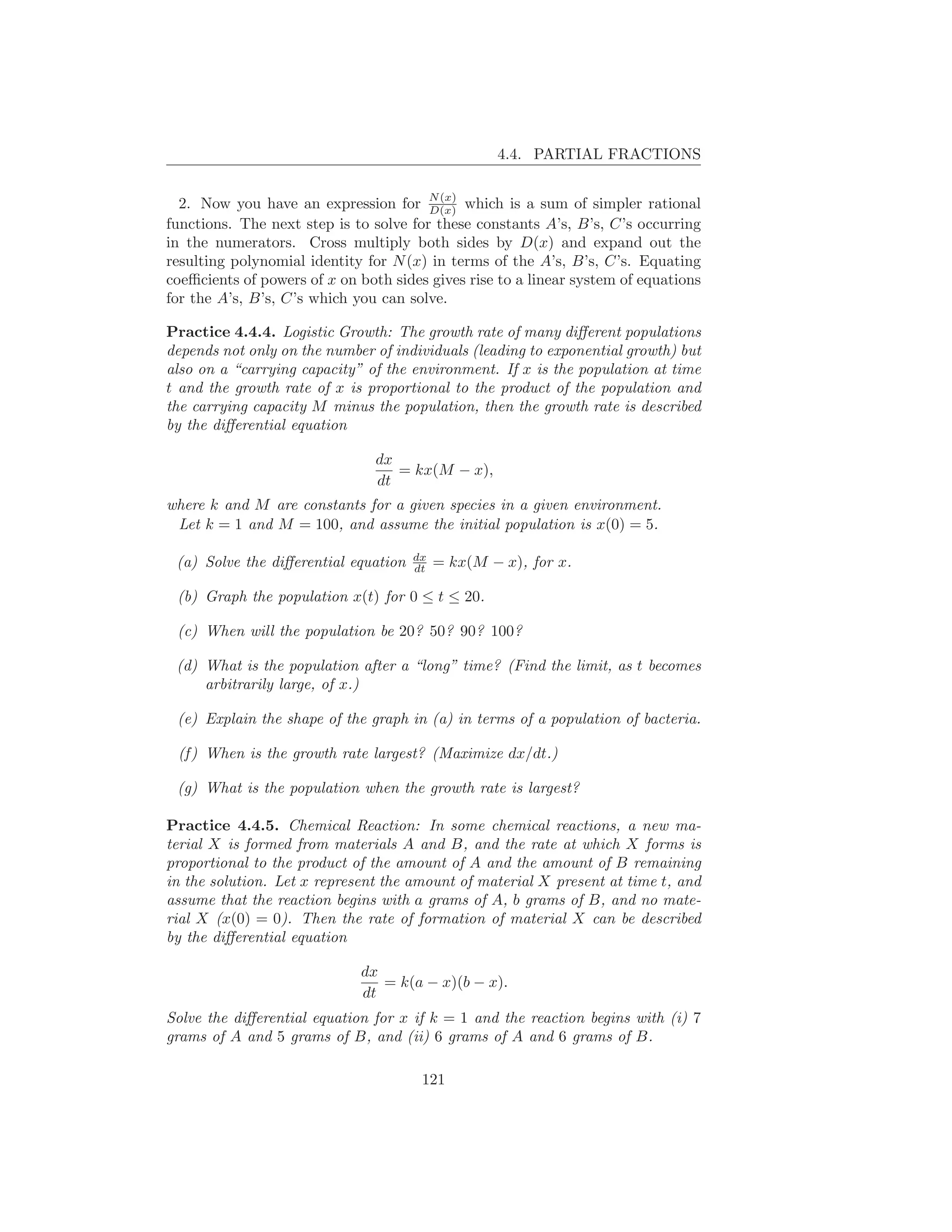 4.4. PARTIAL FRACTIONS


  2. Now you have an expression for N (x) which is a sum of simpler rational
                                        D(x)
functions. The next step is to solve for these constants A’s, B’s, C’s occurring
in the numerators. Cross multiply both sides by D(x) and expand out the
resulting polynomial identity for N (x) in terms of the A’s, B’s, C’s. Equating
coeﬃcients of powers of x on both sides gives rise to a linear system of equations
for the A’s, B’s, C’s which you can solve.

Practice 4.4.4. Logistic Growth: The growth rate of many diﬀerent populations
depends not only on the number of individuals (leading to exponential growth) but
also on a “carrying capacity” of the environment. If x is the population at time
t and the growth rate of x is proportional to the product of the population and
the carrying capacity M minus the population, then the growth rate is described
by the diﬀerential equation

                                dx
                                   = kx(M − x),
                                dt
where k and M are constants for a given species in a given environment.
 Let k = 1 and M = 100, and assume the initial population is x(0) = 5.

                                      dx
 (a) Solve the diﬀerential equation   dt   = kx(M − x), for x.

 (b) Graph the population x(t) for 0 ≤ t ≤ 20.

 (c) When will the population be 20? 50? 90? 100?

 (d) What is the population after a “long” time? (Find the limit, as t becomes
     arbitrarily large, of x.)

 (e) Explain the shape of the graph in (a) in terms of a population of bacteria.

 (f ) When is the growth rate largest? (Maximize dx/dt.)

 (g) What is the population when the growth rate is largest?

Practice 4.4.5. Chemical Reaction: In some chemical reactions, a new ma-
terial X is formed from materials A and B, and the rate at which X forms is
proportional to the product of the amount of A and the amount of B remaining
in the solution. Let x represent the amount of material X present at time t, and
assume that the reaction begins with a grams of A, b grams of B, and no mate-
rial X (x(0) = 0). Then the rate of formation of material X can be described
by the diﬀerential equation

                             dx
                                = k(a − x)(b − x).
                             dt
Solve the diﬀerential equation for x if k = 1 and the reaction begins with (i) 7
grams of A and 5 grams of B, and (ii) 6 grams of A and 6 grams of B.

                                       121
 
