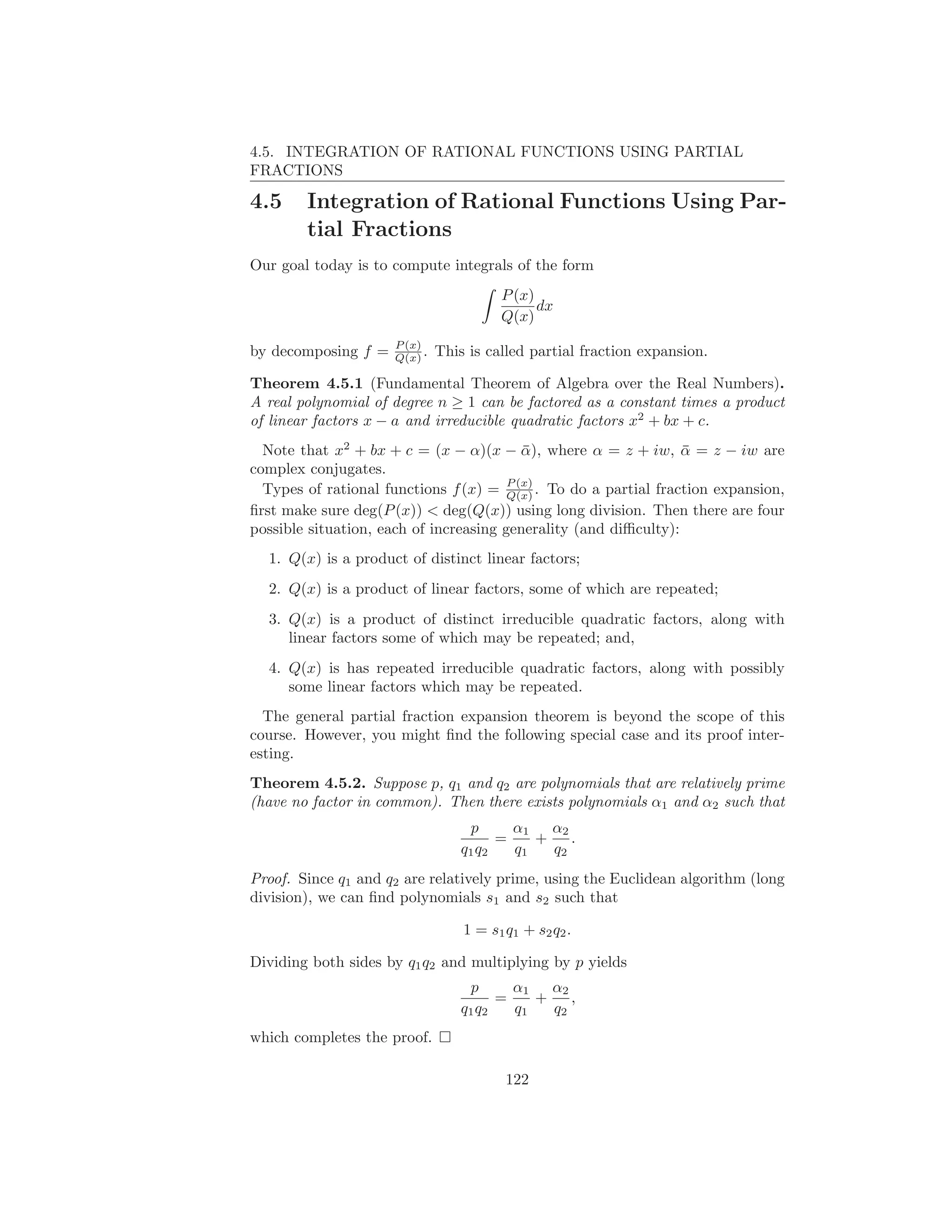 4.5. INTEGRATION OF RATIONAL FUNCTIONS USING PARTIAL
FRACTIONS

4.5     Integration of Rational Functions Using Par-
        tial Fractions
Our goal today is to compute integrals of the form
                                        P (x)
                                              dx
                                        Q(x)
                     P (x)
by decomposing f =   Q(x) .   This is called partial fraction expansion.

Theorem 4.5.1 (Fundamental Theorem of Algebra over the Real Numbers).
A real polynomial of degree n ≥ 1 can be factored as a constant times a product
of linear factors x − a and irreducible quadratic factors x2 + bx + c.
  Note that x2 + bx + c = (x − α)(x − α), where α = z + iw, α = z − iw are
                                           ¯                      ¯
complex conjugates.
                                        P (x)
  Types of rational functions f (x) = Q(x) . To do a partial fraction expansion,
ﬁrst make sure deg(P (x)) < deg(Q(x)) using long division. Then there are four
possible situation, each of increasing generality (and diﬃculty):
  1. Q(x) is a product of distinct linear factors;
  2. Q(x) is a product of linear factors, some of which are repeated;
  3. Q(x) is a product of distinct irreducible quadratic factors, along with
     linear factors some of which may be repeated; and,
  4. Q(x) is has repeated irreducible quadratic factors, along with possibly
     some linear factors which may be repeated.
  The general partial fraction expansion theorem is beyond the scope of this
course. However, you might ﬁnd the following special case and its proof inter-
esting.
Theorem 4.5.2. Suppose p, q1 and q2 are polynomials that are relatively prime
(have no factor in common). Then there exists polynomials α1 and α2 such that
                                   p      α1   α2
                                        =    +    .
                                  q1 q2   q1   q2
Proof. Since q1 and q2 are relatively prime, using the Euclidean algorithm (long
division), we can ﬁnd polynomials s1 and s2 such that

                                  1 = s1 q1 + s2 q2 .

Dividing both sides by q1 q2 and multiplying by p yields
                                   p      α1   α2
                                        =    +    ,
                                  q1 q2   q1   q2
which completes the proof.

                                         122
 