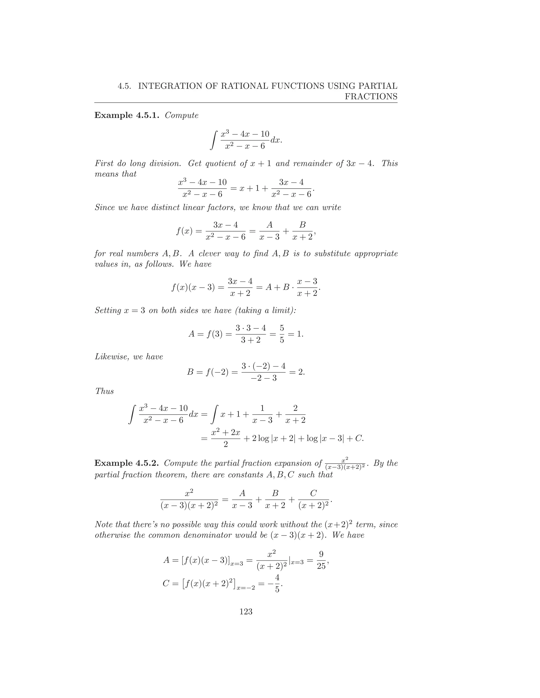 4.5. INTEGRATION OF RATIONAL FUNCTIONS USING PARTIAL
                                                 FRACTIONS

Example 4.5.1. Compute

                                    x3 − 4x − 10
                                                 dx.
                                     x2 − x − 6
First do long division. Get quotient of x + 1 and remainder of 3x − 4. This
means that
                      x3 − 4x − 10             3x − 4
                                   =x+1+ 2            .
                       x2 − x − 6            x −x−6
Since we have distinct linear factors, we know that we can write
                                   3x − 4      A   B
                       f (x) =              =    +    ,
                                 x2 − x − 6   x−3 x+2
for real numbers A, B. A clever way to ﬁnd A, B is to substitute appropriate
values in, as follows. We have
                                       3x − 4       x−3
                      f (x)(x − 3) =          =A+B·     .
                                       x+2          x+2
Setting x = 3 on both sides we have (taking a limit):

                                        3·3−4  5
                          A = f (3) =         = = 1.
                                         3+2   5
Likewise, we have
                                          3 · (−2) − 4
                          B = f (−2) =                 = 2.
                                             −2 − 3
Thus
           x3 − 4x − 10                       1   2
                        dx =        x+1+        +
            x2 − x − 6                       x−3 x+2
                                  x2 + 2x
                             =            + 2 log |x + 2| + log |x − 3| + C.
                                     2
                                                                      2
                                                                x
Example 4.5.2. Compute the partial fraction expansion of (x−3)(x+2)2 . By the
partial fraction theorem, there are constants A, B, C such that

                       x2            A     B      C
                               2
                                 =      +     +         .
                 (x − 3)(x + 2)    x − 3 x + 2 (x + 2)2

Note that there’s no possible way this could work without the (x+2)2 term, since
otherwise the common denominator would be (x − 3)(x + 2). We have

                                           x2           9
                    A = [f (x)(x − 3)]x=3 =     |
                                               2 x=3
                                                     =    ,
                                        (x + 2)        25
                                             4
                  C = f (x)(x + 2)2 x=−2 = − .
                                             5

                                         123
 