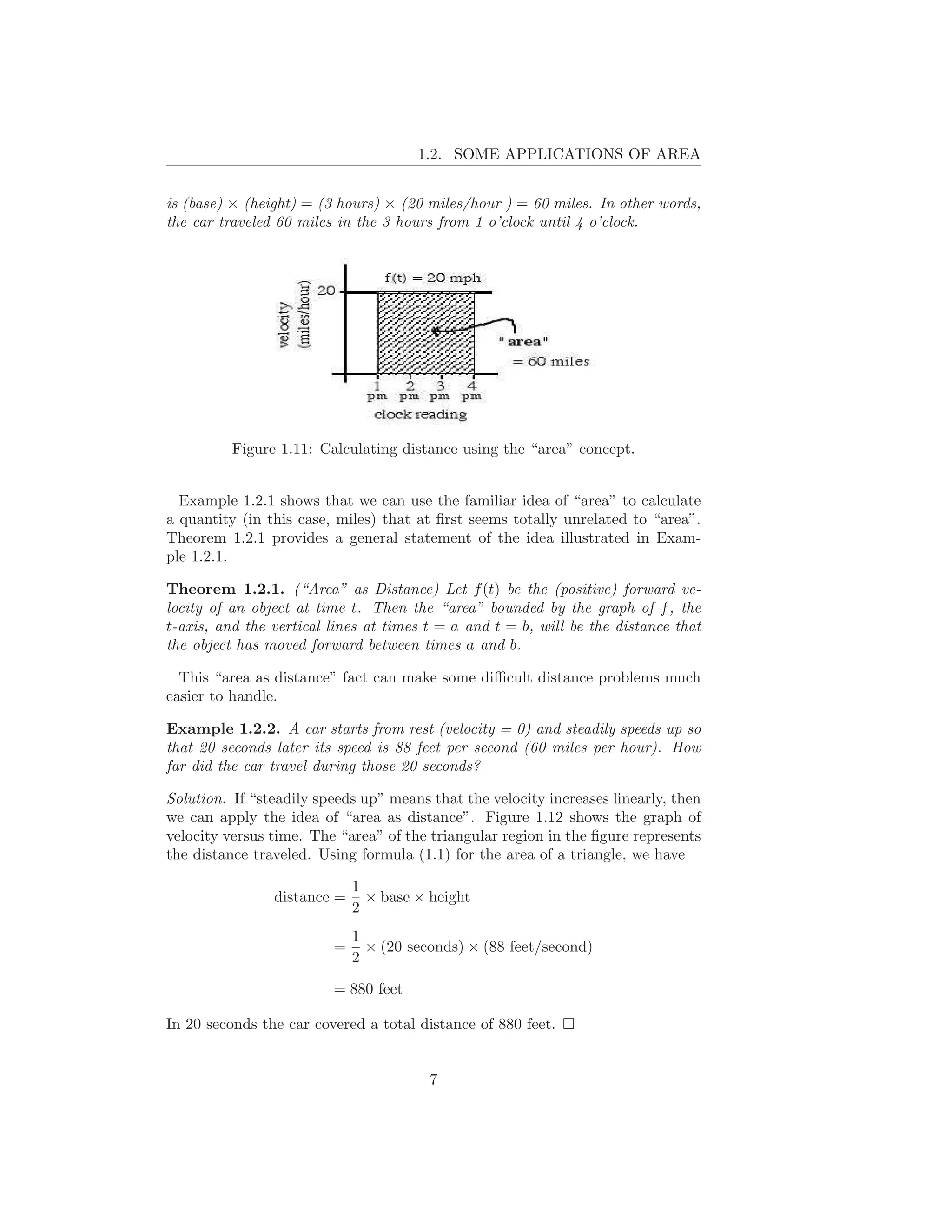 1.2. SOME APPLICATIONS OF AREA


is (base) × (height) = (3 hours) × (20 miles/hour ) = 60 miles. In other words,
the car traveled 60 miles in the 3 hours from 1 o’clock until 4 o’clock.




          Figure 1.11: Calculating distance using the “area” concept.


  Example 1.2.1 shows that we can use the familiar idea of “area” to calculate
a quantity (in this case, miles) that at ﬁrst seems totally unrelated to “area”.
Theorem 1.2.1 provides a general statement of the idea illustrated in Exam-
ple 1.2.1.

Theorem 1.2.1. (“Area” as Distance) Let f (t) be the (positive) forward ve-
locity of an object at time t. Then the “area” bounded by the graph of f , the
t-axis, and the vertical lines at times t = a and t = b, will be the distance that
the object has moved forward between times a and b.

  This “area as distance” fact can make some diﬃcult distance problems much
easier to handle.

Example 1.2.2. A car starts from rest (velocity = 0) and steadily speeds up so
that 20 seconds later its speed is 88 feet per second (60 miles per hour). How
far did the car travel during those 20 seconds?

Solution. If “steadily speeds up” means that the velocity increases linearly, then
we can apply the idea of “area as distance”. Figure 1.12 shows the graph of
velocity versus time. The “area” of the triangular region in the ﬁgure represents
the distance traveled. Using formula (1.1) for the area of a triangle, we have

                             1
                distance =     × base × height
                             2
                             1
                         =     × (20 seconds) × (88 feet/second)
                             2

                         = 880 feet

In 20 seconds the car covered a total distance of 880 feet.


                                        7
 