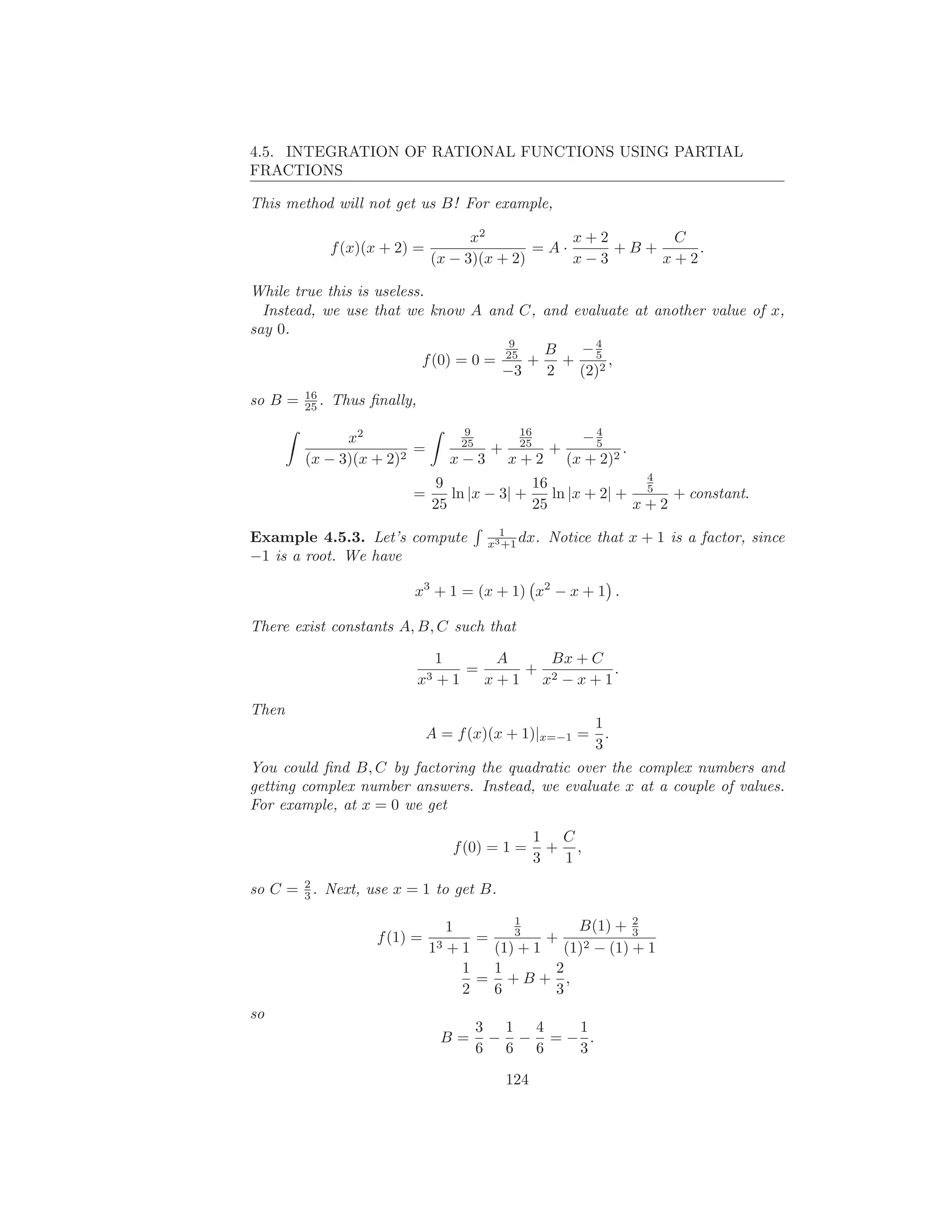 4.5. INTEGRATION OF RATIONAL FUNCTIONS USING PARTIAL
FRACTIONS

This method will not get us B! For example,

                                       x2           x+2      C
                f (x)(x + 2) =                  =A·     +B+     .
                                 (x − 3)(x + 2)     x−3     x+2

While true this is useless.
  Instead, we use that we know A and C, and evaluate at another value of x,
say 0.
                                        9
                                           B −4
                           f (0) = 0 = 25 + + 52 ,
                                       −3  2 (2)
         16
so B =   25 .   Thus ﬁnally,
                                       9         16            4
               x2                     25         25          −5
                         =                  +          +            .
         (x − 3)(x + 2)2            x−3         x+2        (x + 2)2
                                                                 4
                                 9               16
                            =       ln |x − 3| +    ln |x + 2| + 5 + constant.
                                 25              25             x+2
                                             1
Example 4.5.3. Let’s compute               x3 +1 dx.   Notice that x + 1 is a factor, since
−1 is a root. We have

                            x3 + 1 = (x + 1) x2 − x + 1 .

There exist constants A, B, C such that

                                  1       A    Bx + C
                                      =      +           .
                               x3 + 1   x + 1 x2 − x + 1
Then
                                                               1
                                 A = f (x)(x + 1)|x=−1 =         .
                                                               3
You could ﬁnd B, C by factoring the quadratic over the complex numbers and
getting complex number answers. Instead, we evaluate x at a couple of values.
For example, at x = 0 we get

                                                      1 C
                                    f (0) = 1 =         + ,
                                                      3  1
       2
so C = 3 . Next, use x = 1 to get B.
                                             1               2
                                    1        3      B(1) + 3
                      f (1) =           =        +
                                 13 + 1   (1) + 1 (1)2 − (1) + 1
                                      1   1       2
                                        = +B+ ,
                                      2   6       3
so
                                           3 1 4  1
                                   B=       − − =− .
                                           6 6 6  3

                                                124
 