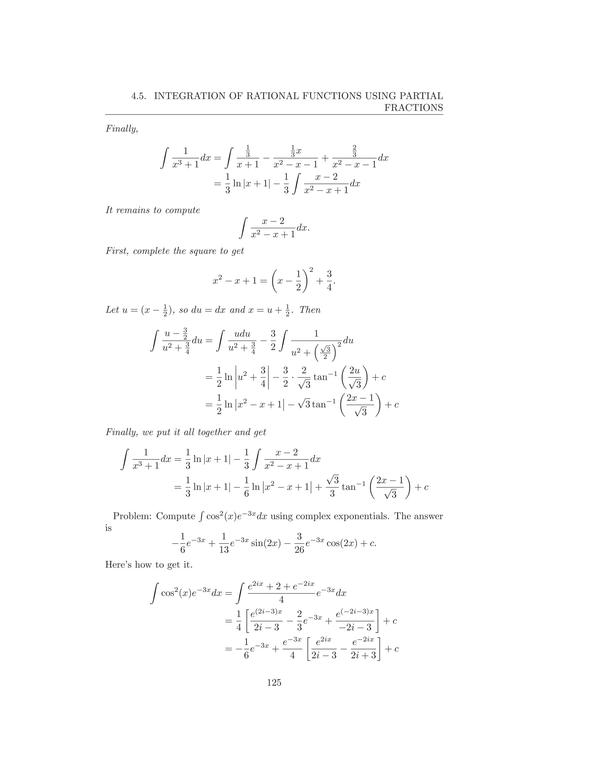4.5. INTEGRATION OF RATIONAL FUNCTIONS USING PARTIAL
                                                  FRACTIONS

Finally,
                                      1                 1                      2
                       1              3                 3x                     3
                          dx =                 −                     +             dx
                  x3   +1           x+1       −x−1 x2    −x−1             x2
                                1             1    x−2
                               = ln |x + 1| −              dx
                                3             3 x2 − x + 1

It remains to compute
                                               x−2
                                                    dx.
                                          x2   −x+1
First, complete the square to get
                                                             2
                                                         1        3
                            x2 − x + 1 =           x−            + .
                                                         2        4
             1                           1
Let u = (x − 2 ), so du = dx and x = u + 2 . Then

                u− 32               udu     3                    1
                       du =             3 − 2                              2 du
                u2 + 3           u2  +4                              √
                                                                      3
                     4                                  u2 +         2

                            1         3   3 2         2u
                           =  ln u2 +   − · √ tan−1 √      +c
                            2         4   2   3        3
                            1               √        2x − 1
                           = ln x2 − x + 1 − 3 tan−1   √     +c
                            2                            3

Finally, we put it all together and get

             1      1                 1        x−2
                dx = ln |x + 1| −                   dx
        x3   +1     3                 3    x2−x+1
                                                       √
                    1                 1      2           3                         2x − 1
                   = ln |x + 1| −       ln x − x + 1 +     tan−1                    √       +c
                    3                 6                 3                             3

     Problem: Compute      cos2 (x)e−3x dx using complex exponentials. The answer
is
                   1       1              3
                  − e−3x + e−3x sin(2x) − e−3x cos(2x) + c.
                   6      13             26
Here’s how to get it.

                                     e2ix + 2 + e−2ix −3x
                cos2 (x)e−3x dx =                    e    dx
                                             4
                                   1 e(2i−3)x     2       e(−2i−3)x
                                 =             − e−3x +             +c
                                   4 2i − 3       3        −2i − 3
                                    1         e−3x e2ix       e−2ix
                                 = − e−3x +                −        +c
                                    6           4   2i − 3 2i + 3

                                               125
 